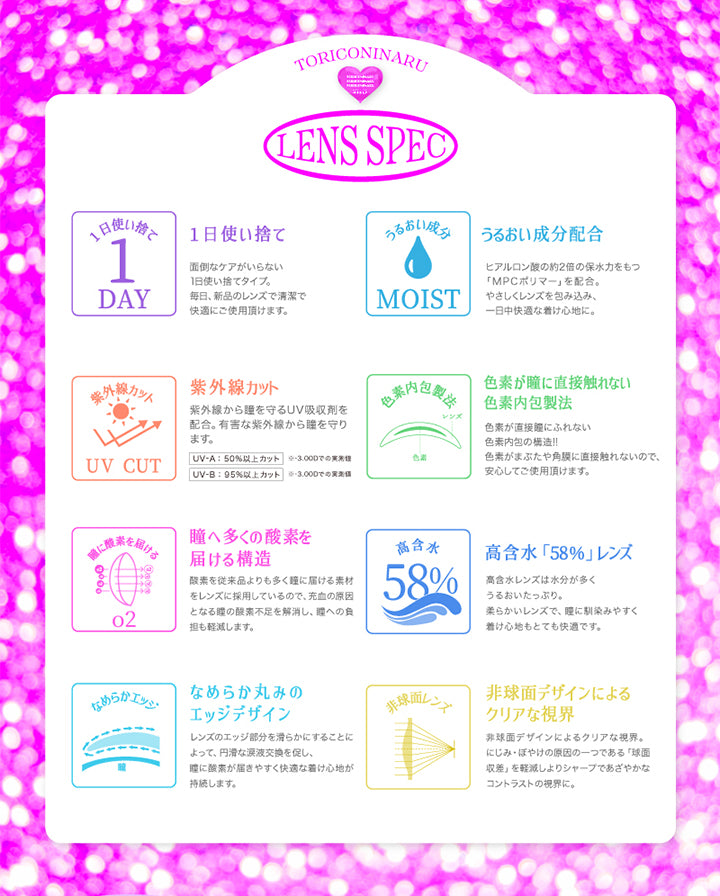 Lens Spec, トリコニナル(Toriconinaru), 1日使い捨て：面倒なケアがいらない1日使い捨てタイプ。毎日、新品のレンズで清潔で快適にご使用いただけます。, うるおい成分配合：ヒアルロン酸の約2倍の保水力をもつ「MPCポリマー」を配合。優しくレンズを包み込み、1日中快適な着け心地に。, 紫外線カット：紫外線から瞳を守るUV吸収剤を配合。有害な紫外線から瞳を守ります。UV-A:50%以上カット※-3.00D、UV-B:95%以上カット, ※-3.00D, 色素が瞳に直接触れない色素内包製法：色素が直接瞳に触れない色素内包の構造!!色素が瞼や角膜に直接触れないので、安心してご使用いただけます。, 瞳へ多くの酸素を届ける構造：酸素を従来品よりも多く瞳に届ける素材をレンズに採用しているので、充血の原因となる瞳の酸素不足を解消し、瞳絵の負担も軽減します。, 高含水「58%」レンズ：高含水レンズは水分が多くうるおいたっぷり。柔らかいレンズで、瞳になじみやすく着け心地もとても快適です。, なめらか丸みのエッジデザイン：レンズのエッジ部分を滑らかにすることによって、円滑な涙液交換を促し、瞳に酸素が届きやすく