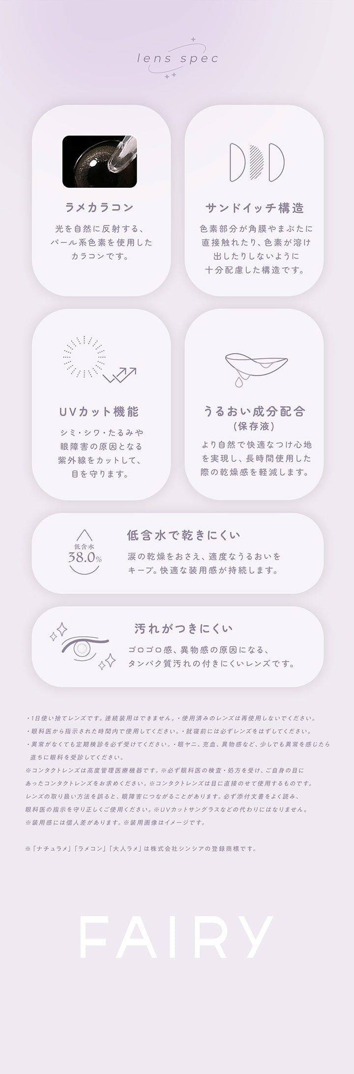レンズスペック(Lens Spec),ラメカラコン：光を自然に反射する、パール系色素を使用したカラコンです。,サンドイッチ構造：色素部分が角膜やまぶたに直接触れたり、色素が溶け出したりしないように十分配慮した構造です。,ＵＶカット機能：シミ・シワ・たるみや眼障害の原因となる紫外線をカットして、眼を守ります。,うるおい成分配合：より自然で快適なつけ心地を実現し、長時間使用した際の乾燥感を軽減します。,低含水で乾きにくい：涙の感想を抑え、適度なうるおいをキープ。快適な装用感が持続します。,汚れがつきにくい：ゴロゴロ感、異物感の原因になる、タンパク質汚れのつきにくいレンズです。 | フェアリーワンデーシマーリングシリーズ Fairy 1Day Shimmering Series カラコン カラーコンタクト
