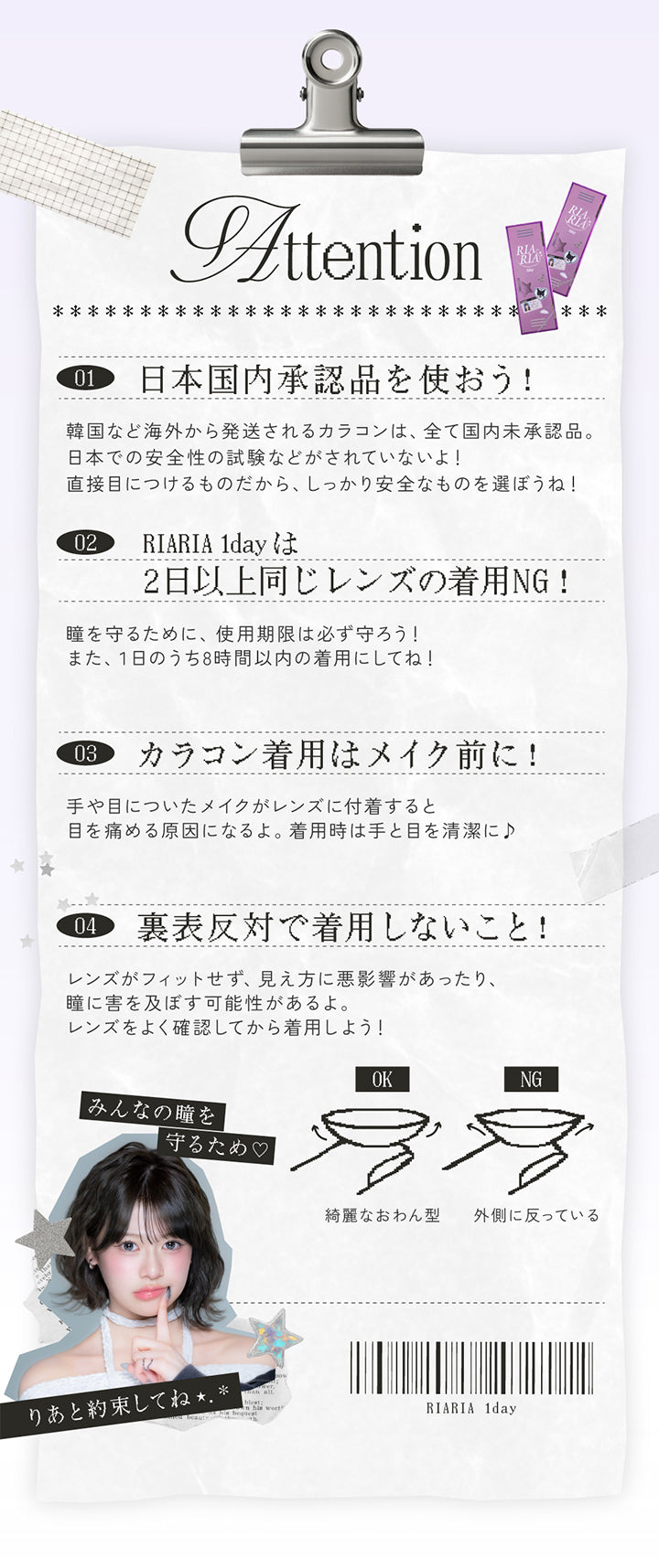 使用上の注意(Attention) ,日本国内承認品を使おう!：韓国など海外から発送されるカラコンは、全て国内未承認品。日本での安全性の試験などがされていないよ!直接目につけるものだから、しっかり安全なものを選ぼうね! ,RIARIA 1dayは2日以上同じレンズの着用NG!：瞳を守るために、使用期限は必ず守ろう!また、1日のうち8時間以内の着用にしてね! ,カラコン着用はメイク前に!：手や目についたメイクがレンズに付着すると目を痛める原因になるよ。着用時は手と目を清潔に♪ ,裏表反対で着用しないこと!：レンズがフィットせず、見え方に悪影響があったり、瞳に害を及ぼす可能性があるよ。レンズをよく確認してから着用しよう! 綺麗なおわん型はOK、外側に沿っているのはNG ,皆の瞳を守るため♡りあと約束してね | リアリアワンデー Riaria 1Day カラコン カラーコンタクト
