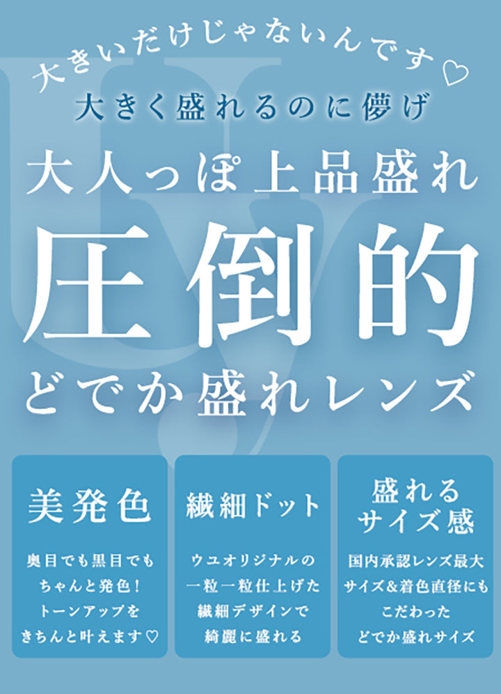 大きいだけじゃないんです,大きく盛れるのに儚げ,大人っぽ上品盛れ,圧倒的,どでか盛れレンズ,美発色,奥目でも黒目でも,ちゃんと発色!,トーンアップを,きちんと叶えます♡,繊細ドット,ウユオリジナルの,一粒一粒仕上げた,繊細デザインで,綺麗に盛れる,盛れるサイズ感,国内承認レンズ最大,サイズ&着色直径にも,こだわった,どでか盛れサイズ|ウユワンデー(Uyu 1DAY) 1day カラコン カラーコンタクト