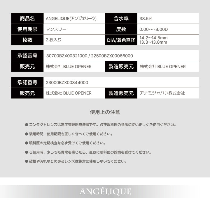 アンジェリーク(Angelique)のスペック,商品名：ANGELIQUE(アンジェリーク),含水率：38.5%,使用期限：マンスリー,度数：0.00 ~- 8.00D,枚数：2枚入り,DIA/着色直径：14.2~14.5mm / 13.3~13.8mm,承認番号：30700BZX00321000 / 22500BZX00066000,販売元：株式会社 BLUE OPENER,製造販売元：株式会社 BLUE OPENER,承認番号：23000BZX00344000,販売元：株式会社 BLUE OPENER,製造販売元：アナミジャパン株式会社,使用上の注意：●コンタクトレンズは高度管理医療機器です。必ず眼科医の指示に従い正しくご使用ください。,●装用時間·使用期限を正しく守ってご使用ください。,●眼科医の定期検査を必ず受けてご使用ください。,●ご使用時、少しでも異常を感じたら、直ちに眼科医の診察を受けてください。,●破損や汚れなどのあるレンズは絶対に使用しないでください。 | アンジェリーク Angelique monthly カラコン カラーコンタクト
