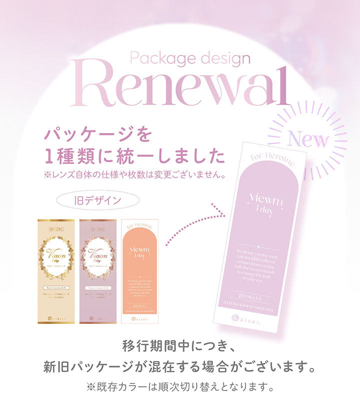 Package design Renewal, パッケージを1種類に統一しました, ※レンズ自体の仕様や枚数は変更ございません。, 旧デザイン, new, 移行期間中につき、新旧パッケージが混在する場合がございます。, ※既存カラーは順次切り替えとなります。 | ビュームワンデー Viewm 1day カラコン カラーコンタクト
