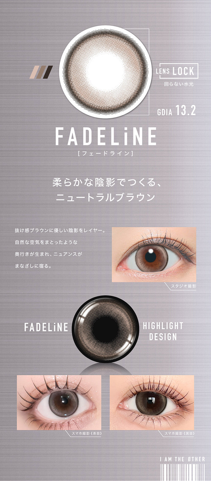 フェードライン(Fadeline) GDIA13.2mm,Lens Lock 回らない水光カラコン,柔らかな陰影でつくる、ニュートラルブラウン,抜け感ブラウンに優しい陰影をレイヤー。,自然な空気をまとったような奥行きが生まれ、ニュアンスがまなざしに宿る。,装用比較 | アザー Øther 1day カラコン カラーコンタクト
