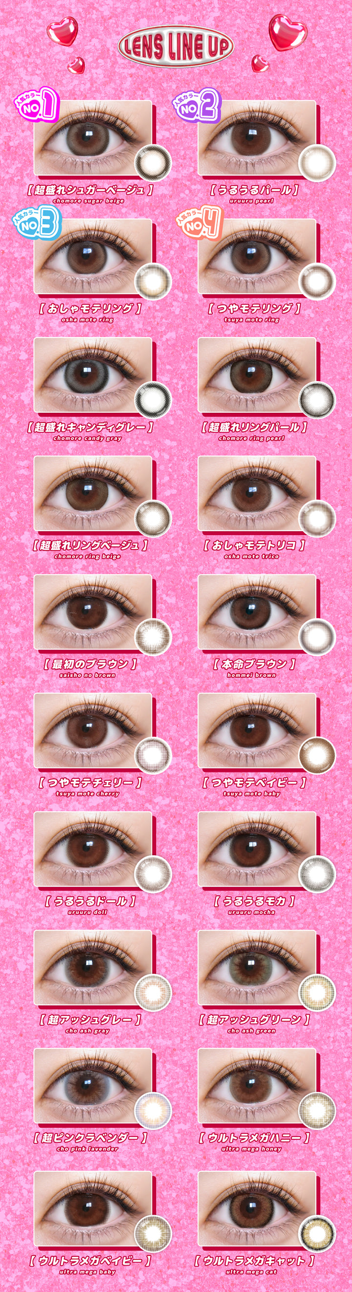 (ラインナップ)Lens Line Up,超盛れシュガーベージュ(Chomore Sugar Beige),うるうるパール(Uruuru Pearl),おしゃモテリング(Osha Mote Ring),つやモテリング(Tsuya Mote Ring),超盛れキャンディグレー(Chomore Candy Gray),超盛れリングパール(Chomore Ring Pearl),超盛れリングベージュ(Chomore Ring Beige),おしゃモテトリコ(Osha Mote Trico),最初のブラウン(Saisho No Brown),本命ブラウン(Hommei Brown),つやモテチェリー(Tsuya Mote Cherry),つやモテベイビー(Tsuya Mote Baby),うるうるドール(Uruuru Doll),うるうるモカ(Uruuru Mocha),超アッシュグレー(Cho Ash Gray),超アッシュグリーン(Cho Ash Green),超ピンクラベンダー(Cho Pink Lavender),ウルトラメガハニー(Ultra Mega Honey),ウルトラメガベイビー(Ultra Meg