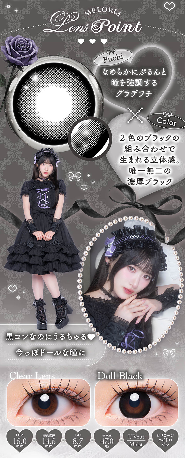 ドールブラック(Doll Black)のレンズポイント,フチ：なめらかにぷるんと瞳を強調するグラデフチ,カラー:2色のブラックの組み合わせで生まれる立体感。唯一無二の濃厚ブラック,黒コンなのにうるちゅる 今っぽドールな瞳に,1day 1箱10枚入り DIA15mm 着色直径14.5mm BC8.7mm 含水率47.0% UVカット シリコーンハイドロゲル うるおい成分,ドールブラックのレンズ画像、装用比較画像 | メロリア meloria 1day カラコン カラーコンタクト
