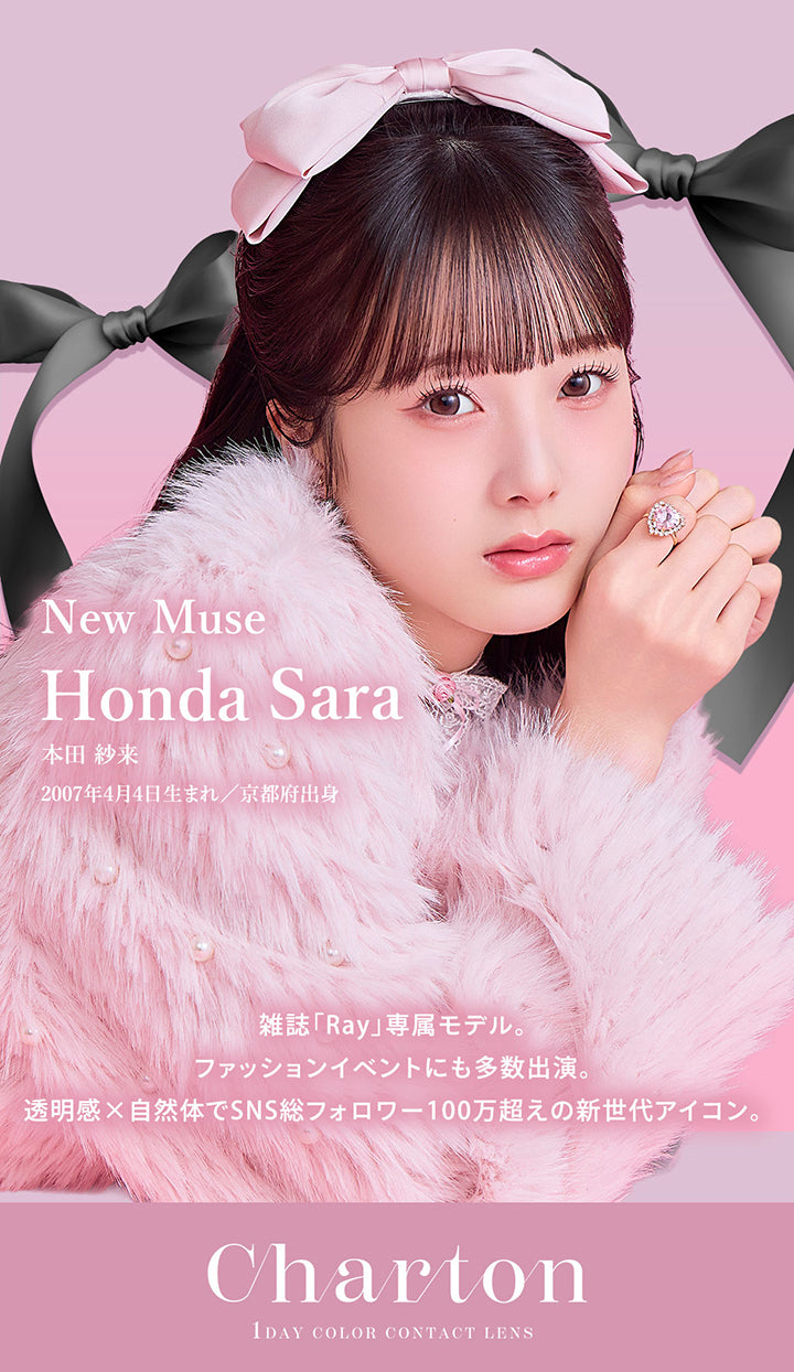 シャルトンワンデー(Charton 1day),1day Color Contact Lens,New Muse：本田紗来(Honda Sara),2007年4月4日生まれ/京都府出身,雑誌「Ray」専属モデル。,ファッションイベントにも多数出演。,透明感×自然体でSNS総フォロワー100万超えの新世代アイコン。 | シャルトンワンデー Charton 1day カラコン カラーコンタクト
