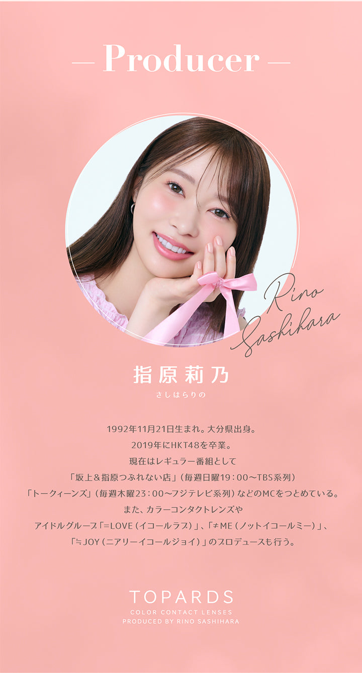 Producer, 指原莉乃(さしはらりの) Rino Shashihara, 1992年11月21日生まれ。大分県出身。, 2019年にHKT48を卒業。現在はレギュラー番組として「坂上&指原つぶれない店」(毎週日曜19:00~TBS系列)「トークィーンズ」(毎週木曜23:00~フジテレビ系列)などのMCをつとめている。, また、カラーコンタクトレンズやアイドルグループ「=LOVE(イコールラフ)」、「≠ME(ノットイコールミー)」、「÷JOY(ニアリーイコールジョイ)」のスロデュースも行う。, Topards, Color Contact Lenses, Produced By Rino Sashihara | トパーズワンマンス TOPARDS 1month カラコン カラーコンタクト
