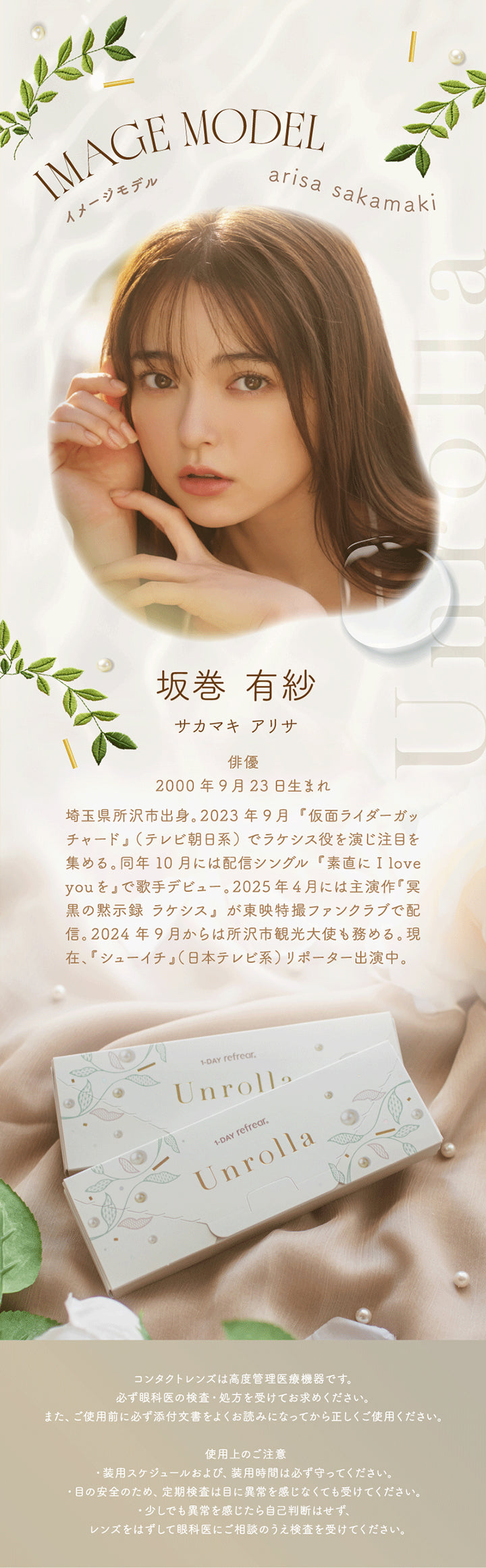 IMage Model, イメージモデル, Arısa Sakamaki, 坂巻 有紗, サカマキ アリサ, 俳優, 2000年9月23日生まれ, 埼玉県所沢市出身。2023年9月『仮面ライダーガッチャード』(テレビ朝日系)でラケシス役を演じ注目を集める。同年10月には配信シングル「素直にIloveyouを』で歌手デビュー。2025年4月には主演作『冥黒の黙示録 ラケシス』が東映特撮ファンクラブで配信。2024年9月からは所沢市観光大使も務める。現在、『シューイチ』(日本テレビ系)リポーター出演中。, コンタクトレンズは高度管理医療機器です。, 必ず眼科医の検査·処方を受けてお求めください。, また、ご使用前に必ず添付文書をよくお読みになってから正しくご使用ください。, 使用上のご注意, ·装用スケジュールおよび、装用時間は必ず守ってください。, ·目の安全のため、定期検査は目に異常を感じなくても受けてください。, ·少しでも異常を感じたら自己判断はせず、, レンズをはずして眼科医にご相談のうえ検査を受けてください。 | アンローラ Unrolla 1day カラコン カラーコンタクト

