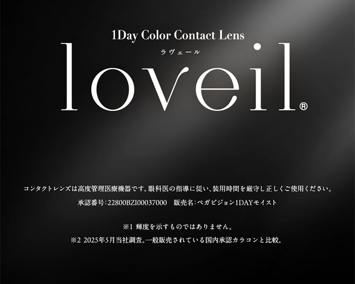 1day Color Contact Lens, loveil, ラヴェール, コンタクトレンズは高度管理医療機器です。眼科医の指導に従い、装用時間を厳守し正しくご使用ください。, 承認番号：22800BZI00037000, 販売名：ペガビジョン1DAYモイスト, ※１ 輝度を示すものではありません。, ※２ 2025年5月当社調査。一般販売されている国内承認カラコンと比較。 |ラヴェール loveil 1day カラコン カラーコンタクト
