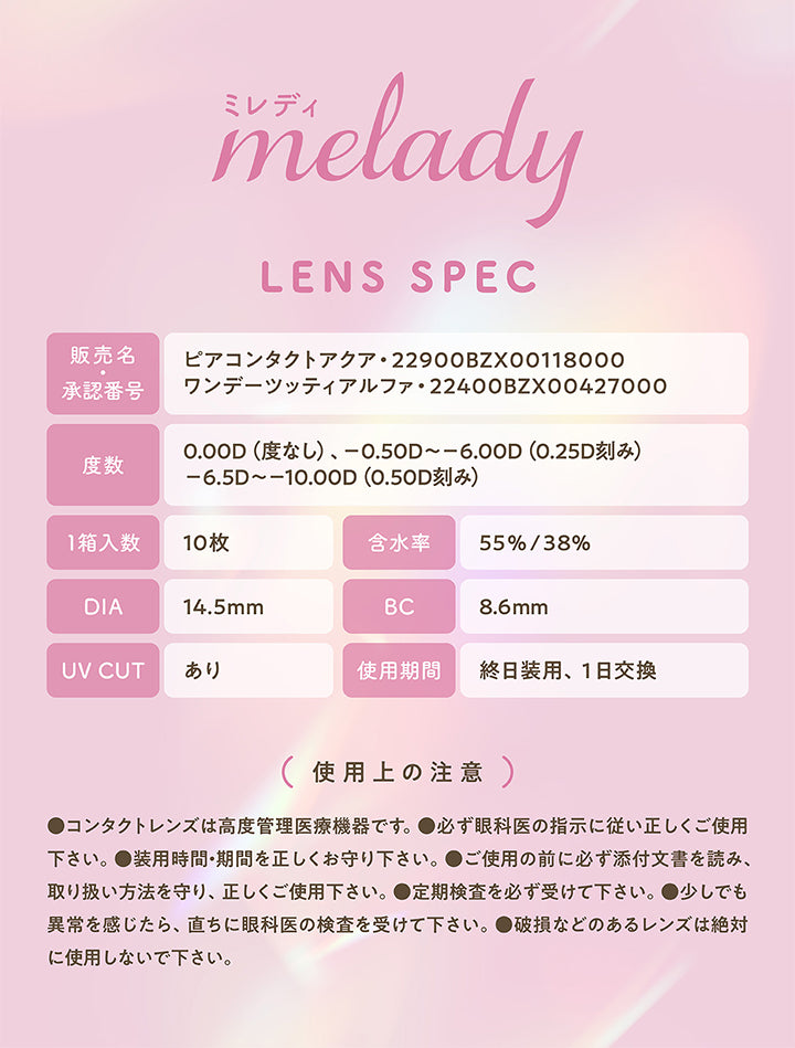 melady, LENS SPEC, 販売名, 承認番号, ピアコンタクトアクア 22900BZX00118000, ワンデーツッティアルファ・22400BZX00427000, 度数, 0.00D (度なし)、 -0.50D～-6.00D (0.25D刻み), -6.5D～-10.00D (0.50D刻み), 1箱入数, 10枚, 含水率, 55%/38%, DIA, 14.5mm, BC, 8.6mm, UV CUT, あり, 使用期間, 終日装用、1日交換, (使用上の注意), ●コンタクトレンズは高度管理医療機器です。, ●必ず眼科医の指示に従い正しくご使用下さい。, ●装用時間・期間を正しくお守り下さい。, ●ご使用の前に必ず添付文書を読み、取り扱い方法を守り、正しくご使用下さい。, 定期検査を必ず受けて下さい。, 少しでも異常を感じたら、直ちに眼科医の検査を受けて下さい。, 破損などのあるレンズは絶対に使用しないで下さい。 |ミレディ(melady) 1day カラコン カラーコンタクト
