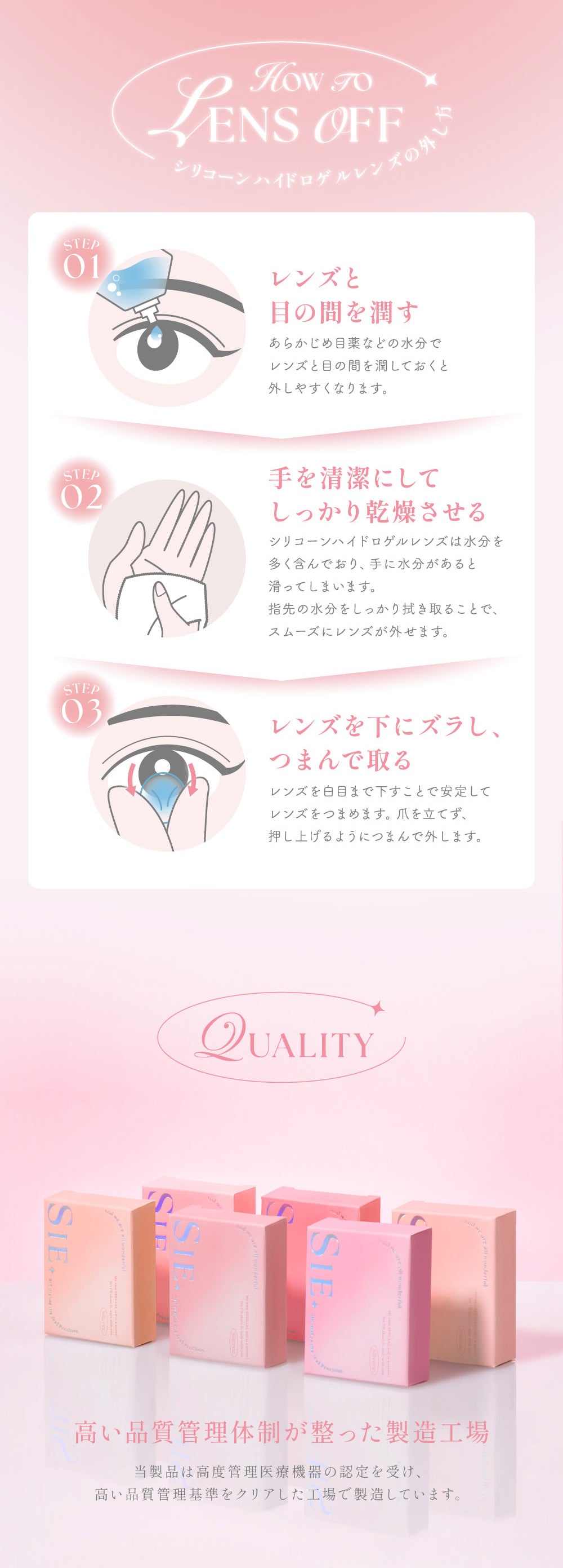 シリコーンハイドロゲルレンズの外し方(How to lens off),Step1：レンズと目の間を潤す。あらかじめ目薬などの水分でレンズと目の間を潤しておくと外しやすくなります。,Step2：手を清潔にしてしっかり乾燥させる。シリコーンハイドロゲルレンズは水分を多く含んでおり、手に水分があると滑ってしまいます。指先の水分をしっかり拭き取ることで、スムーズにレンズが外せます。,Step3：レンズを下にズラし、つまんで取る。レンズを白目まで下すことで安定してレンズをつまめます。爪を立てず、押し上げるようにつまんで外します。,Quality：高い品質管理体制が整った製造工場。当製品は高度管理医療機器の認定を受け、高い品質管理基準をクリアした工場で製造しています。 | シーワンマンス Sie.1Month カラコン カラーコンタクト