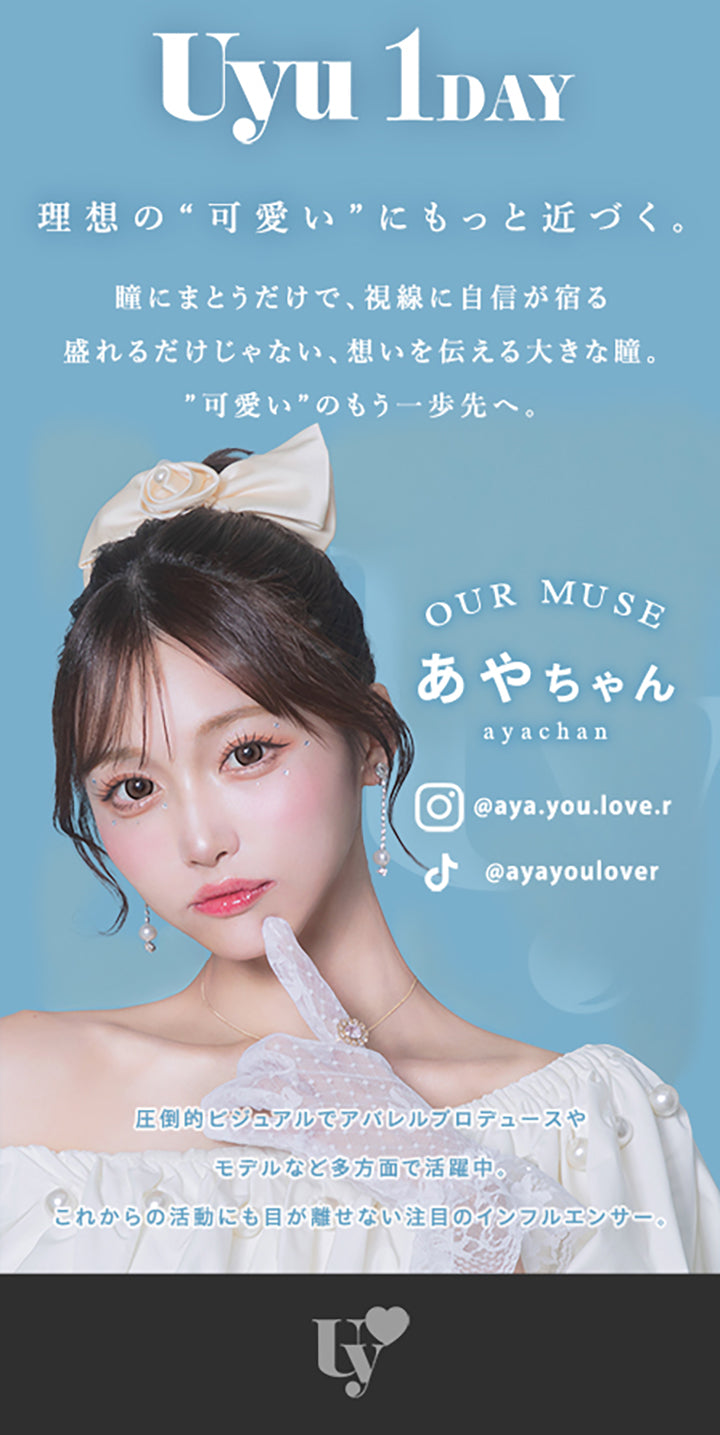 Uyu 1DAY,理想の“可愛い”にもっと近づく。,瞳にまとうだけで、視線に自信が宿る,盛れるだけじゃない、想いを伝える大きな瞳。,”可愛い”のもう一歩先へ。,OUR MUSE,あやちゃん,ayachan,@aya.you.love.r,@ayayoulover,圧倒的ビジュアルでアバレルブロデュースや,モデルなと多方面で活躍中。,これからの活動にも目が離せない注目のインフルエンサー。|ウユワンデー(Uyu 1DAY) 1day カラコン カラーコンタクト