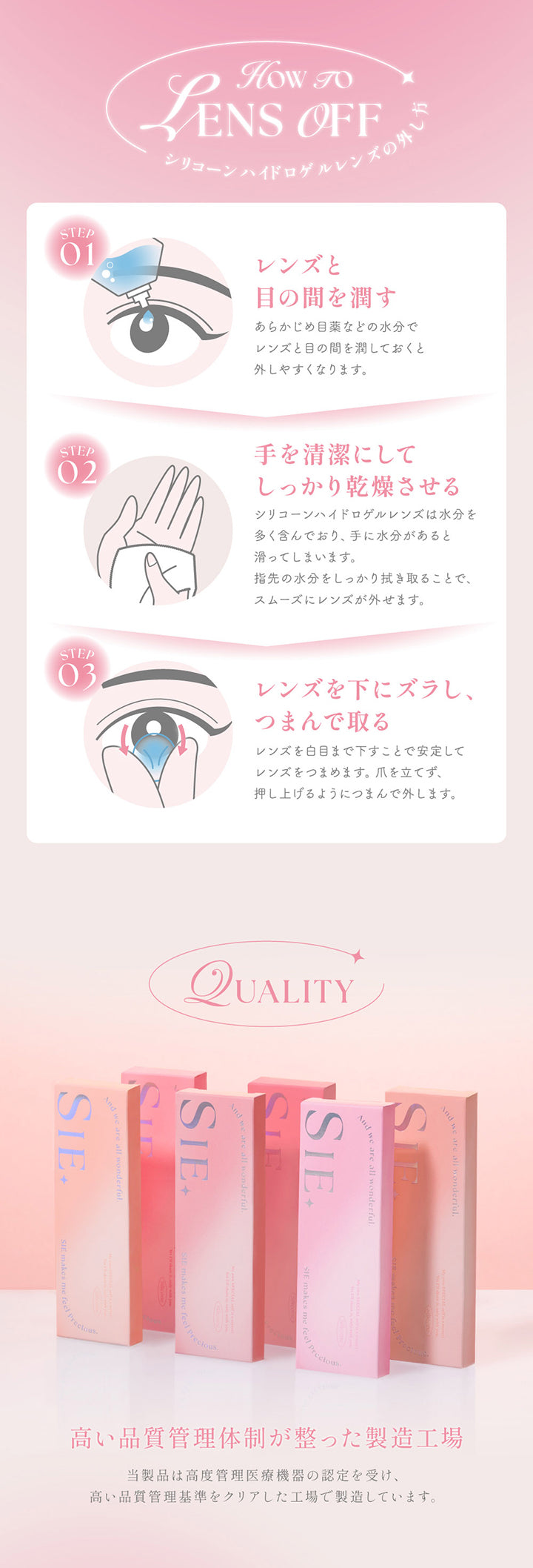 シリコーンハイドロゲルレンズの外し方(How to lens off),Step1：レンズと目の間を潤す。あらかじめ目薬などの水分でレンズと目の間を潤しておくと外しやすくなります。,Step2：手を清潔にしてしっかり乾燥させる。シリコーンハイドロゲルレンズは水分を多く含んでおり、手に水分があると滑ってしまいます。指先の水分をしっかり拭き取ることで、スムーズにレンズが外せます。,Step3：レンズを下にズラし、つまんで取る。レンズを白目まで下すことで安定してレンズをつまめます。爪を立てず、押し上げるようにつまんで外します。,Quality：高い品質管理体制が整った製造工場。当製品は高度管理医療機器の認定を受け、高い品質管理基準をクリアした工場で製造しています。 | シーワンデー Sie.1Day カラコン カラーコンタクト