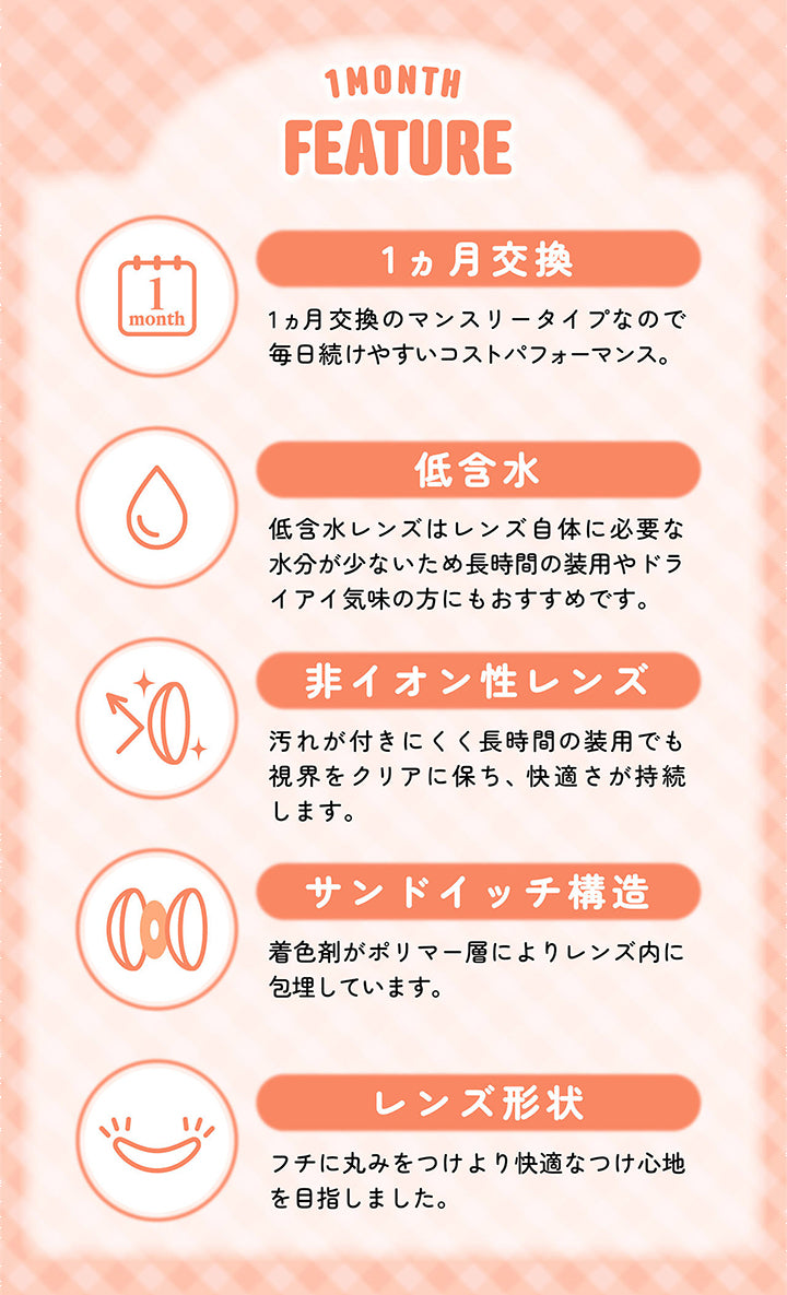 1Month,Feature,1ヵ月交換,1ヵ月交換のマンスリータイプなので,毎日続けやすいコストパフォーマンス。,低含水,低含水レンズはレンズ自体に必要な,水分が少ないため長時間の装用やドラ,イアイ気味の方にもおすすめです。,非イオン性レンズ,汚れが付きにくく長時間の装用でも,視界をクリアに保ち、快適さが持続します。,サンドイッチ構造,着色剤がポリマー層によりレンズ内に,包埋しています。,レンズ形状,フチに丸みをつけより快適なつけ心地,を目指しました。|シャプン(Chapun) 1month カラコン カラーコンタクト