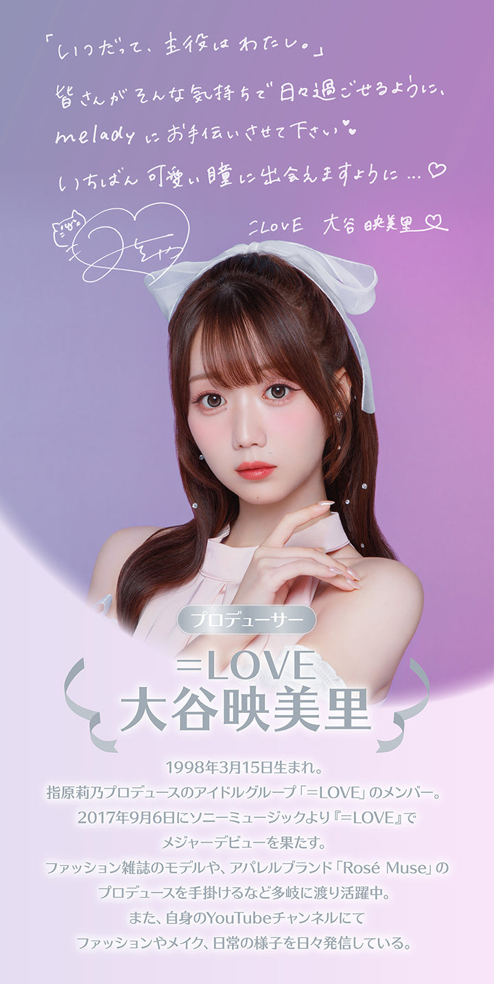 「いつだって、主役はわたし。」,皆さんがこんな気特ちで日々過ごせるように、melady にお手伝いさせてください。いちばん可愛い瞳に出会えますように。,=LOVE 大谷映美里,プロデューサー,=LOVE 大谷映美里,1998年3月15日生まれ。指原莉乃プロデュースのアイドルグループ「=LOVE」のメンバー。2017年9月6日にソニーミュージックより『=LOVE』でメジャーデビューを果たす。,ファッション雑誌のモデルや、アパレルブランド「Rosé Muse」のプロデュースを手掛けるなど多岐に渡り活躍中。また、自身のYouTubeチャンネルにてファッションやメイク、日常の様子を日々発信している。 | ミレディ melady 1day カラコン カラーコンタクト
