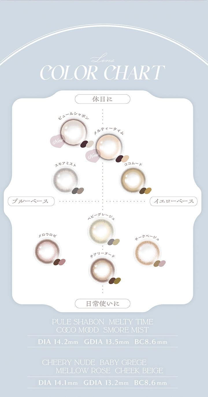 (カラーチャート),Lens color chart,休日に × ブルーベース：ピュールシャボン(Pule Shabon) スモアミスト(Smore Mist),休日に × イエローベース：メルティータイム(Melty Time) ココムード(Coco Mood),日常使いに × ブルーベース：メロウロゼ(Mellow Rose) ベビーグレージュ(Baby Grege),日常使いに × イエローベース：チアリーヌード(Cheery Nude) チークベージュ(Cheek Beige),メルティータイム(Melty Time) / ピュールシャボン(Pule Shabon) / ココムード(Coco Mood) / スモアミスト(Smore Mist)：DIA14.2mm 着色直径13.5mm BC8.6mm,チアリーヌード(Cheery Nude) / メロウロゼ(Mellow Rose) / ベビーグレージュ(Baby Grege) / チークベージュ(Cheek Beige)：DIA14.1mm 着色直径13.2mm BC8.6mm | チェリッタ Cheritta 1day カラコン カラーコンタクト