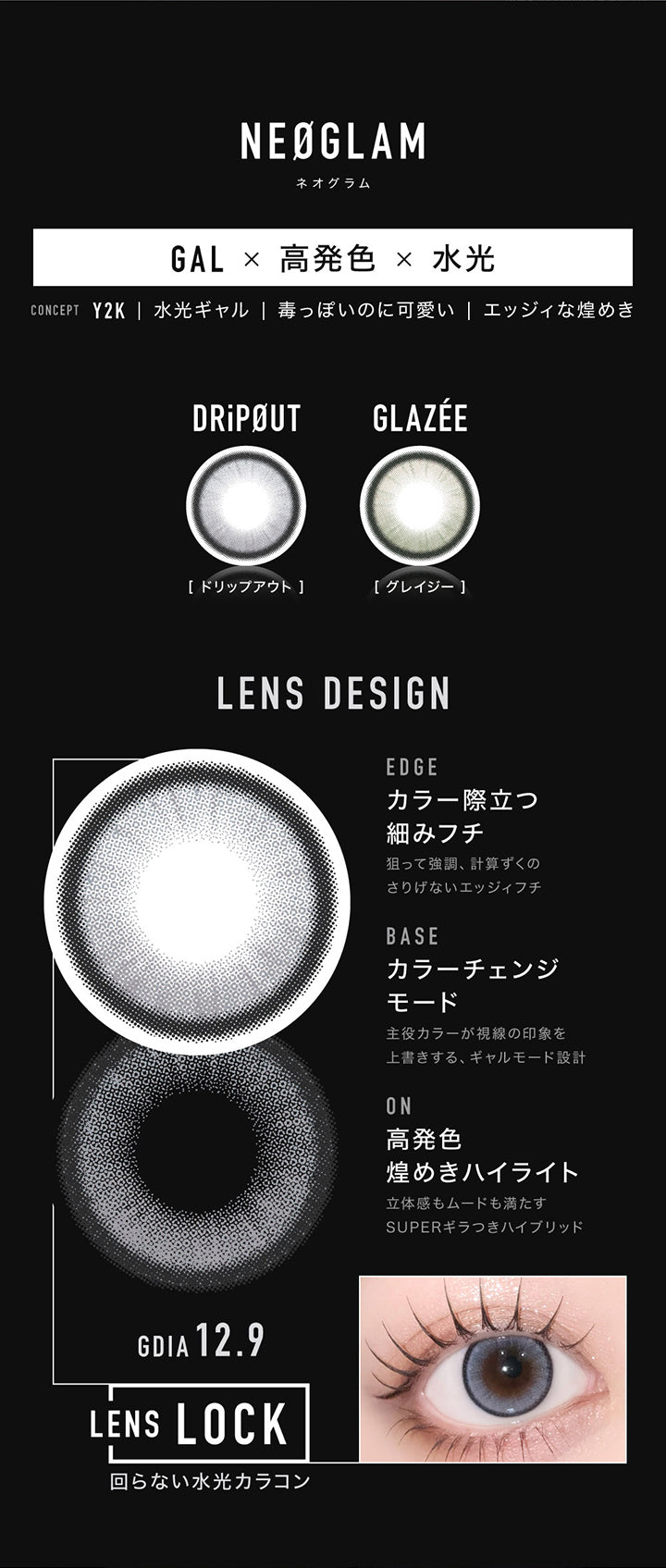 Neoglam(ネオグラム) Gal × 高発色 × 水光,Concept Y2K|水光ギャル|毒っぽいのに可愛い│エッジィな煌めき,ドリップアウト(DripOut),グレイジー(Glazee),Lens Design,Edge カラー際立つ細みフチ：狙って強調、計算ずくのさりげないエッジィフチ,Base カラーチェンジモード：主役カラーが視線の印象を上書きする、ギャルモード設計,On 高発色煌めきハイライト：立体感もムードも満たすSuperギラつきハイブリッド,GDIA12.9mm,Lens Lock 回らない水光カラコン | アザー Øther 1day カラコン カラーコンタクト
