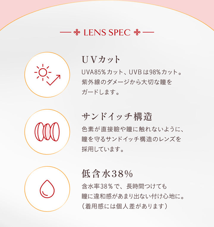 Lens Spec, UVカット, UVA85%カット、UVBは98%カット。紫外線のダメージから大切な瞳をガードします。, サンドイッチ構造, 色素が直接瞼や瞳に触れないように、瞳を守るサンドイッチ構造のレンズを採用しています。, 低含水38%, 含水率38%で、長時間つけても瞳に違和感があまり出ない着け心地に。(着用感には個人差があります) | ヴィレジェ VILLEGE 1day カラコン カラーコンタクト
