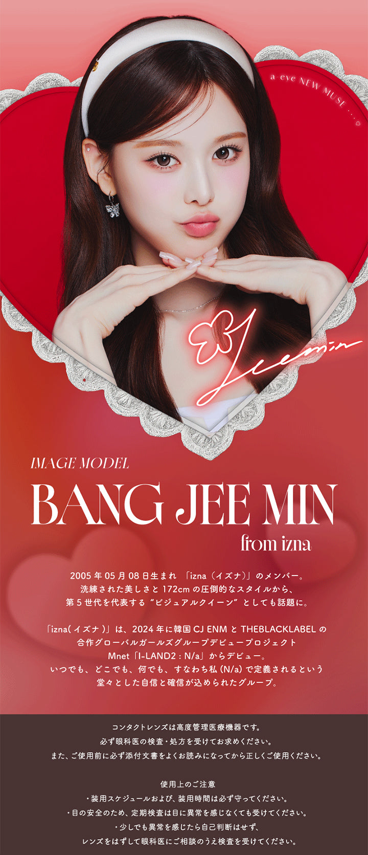 Image Model:Bang Jee Min(バン・ジミン) from izna ,2005年05月08日生まれ 「izna(イズナ)」のメンバー。 ,洗練された美しさと172cmの圧倒的なスタイルから、第5世代を代表する“ビジュアルクイーン”としても話題に。 ,「izna(イズナ)」は、2024年に韓国CJENMとTheBlackLabel の合作グローバルガールズグループデビュープロジェクトMnet I-Land2:N/a」からデビュー。 ,いつでも、どこでも、何でも、すなわち私(N/a)で定義されるという堂々とした自信と確信が込められたグループ。 | エーアイ a-eye 1day カラコン カラーコンタクト
