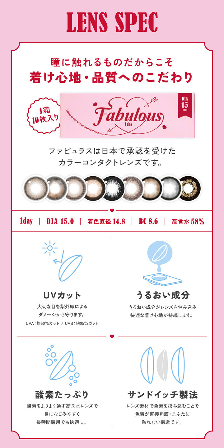 LENS SPEC, 瞳に触れるものだからこそ着け心地・品質へのこだわり, 1箱10枚入り ファビュラスは日本で承認を受けたカラーコンタクトレンズです。, 1day, DIA15.0mm, 着色直径14.8mm , BC8.6mm , 高含水58%, UVカット 大切な目を紫外線によるダメージから守ります。UVA約50％カット。UVB約95％カット, うるおい成分 うるおい成分がレンズを包み込み快適なつけ心地が持続します。, 酸素たっぷり 酸素をよりよく通す高含水レンズで目に馴染みやすく、長時間装用でも快適に。, サンドイッチ製法 レンズ素材で色素を挟み込むことで色素が直接角膜・まぶたに触れない構造です。Fabulous ファビュラス 1day,DIA15.0mm, 国内最大！！着色直径14.8mm※日本国内承認着色直径において 2025年5月27日時点 自社調べ| ファビュラス Fabulous 1day カラコン カラーコンタクト 

