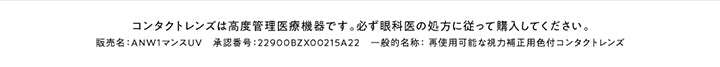 コンタクトレンズは高度管理医療機器です。必ず眼科医の処方に従って購入してください。,販売名:ANW1マンスUV 承認番号:22900BZX00215A22 一般的名称:再使用可能な視力補正用色付コンタクトレンズ | アンヴィワンマンス envie 1month カラコン カラーコンタクト
