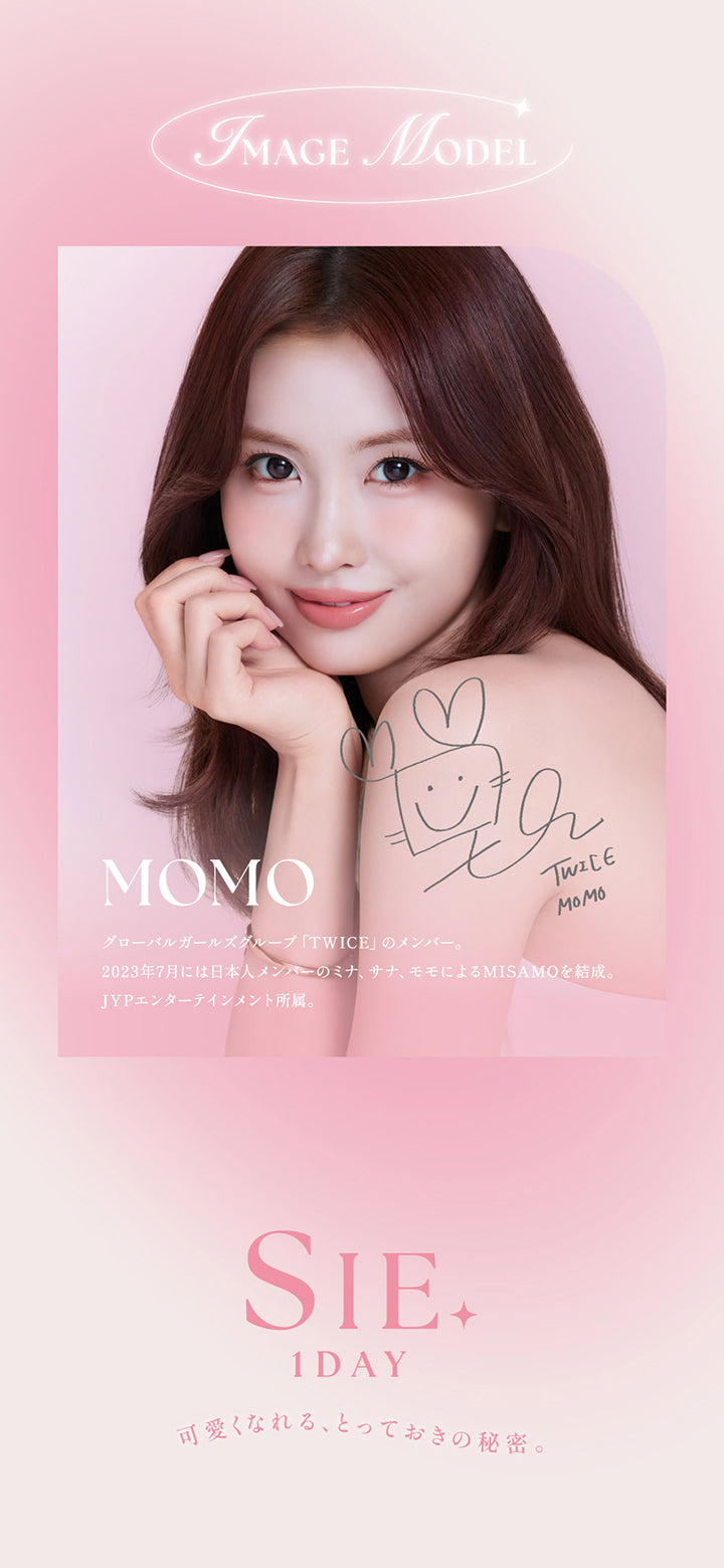 Image model：Momo,グローバルガールズグループ「Twice」のメンバー。2023年7月には日本人メンバーのミナ、サナ、モモによるMISAMOを結成。,JYPエンターテインメント所属。,シーワンデー(Sie.1Day) 可愛くなれる、とっておきの秘密。 | シーワンデー Sie.1Day カラコン カラーコンタクト