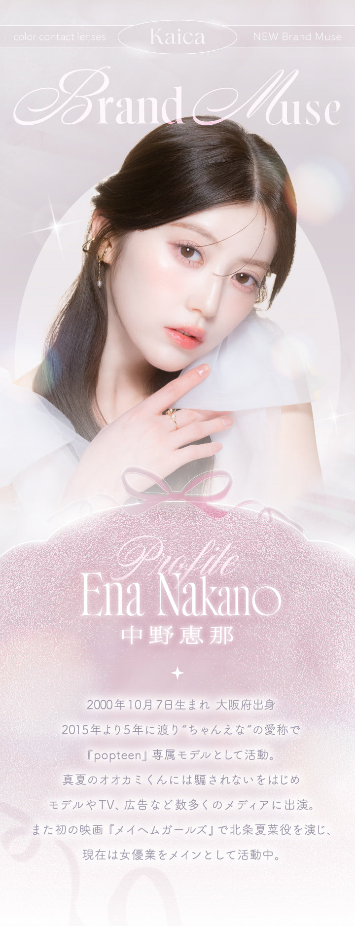 カイカ(Kaica),New Muse 中野恵那(Nakano Ena),Profile,2000年10月7日生まれ 大阪府出身,2015年より5年に渡り“ちゃんえな”の愛称で「popteen」専属モデルとして活動。真夏のオオカミくんには騙されないをはじめモデルやTV、広告など数多くのメディアに出演。また初の映画『メイヘムガールズ』で北条夏菜役を演じ、現在は女優業をメインとして活動中。 | カイカ Kaica 1day カラコン カラーコンタクト
