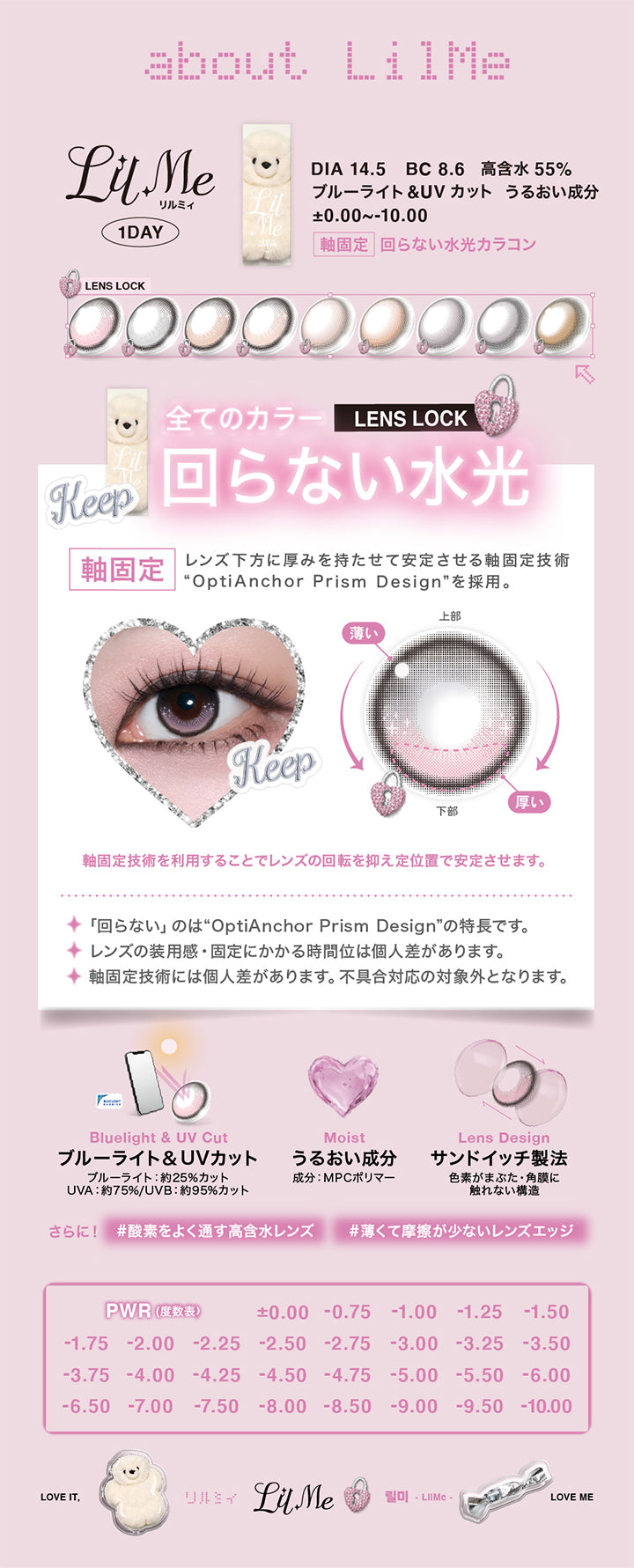 (レンズスペック),リルミィ(Lilme),Lens Lock 軸固定 回らない水光カラコン,1day,DIA14.5mm,BC8.6mm,含水率55.0%,UVカット,ブルーライトカット,うるおい成分,±0.00~-10.00,レンズ下方に厚みを持たせて安定させる軸固定技術「OptiAnchor Prism Design」を採用。,軸固定技術を利用することでレンズの回転を抑え定位置で安定させます。,回らないのは「OptiAnchor Prism Design」の特長です。レンズの装用感·固定にかかる時間位は個人差があります。軸固定技術には個人差があります。不具合対応の対象外となります。,ブルーライト＆UVカット,うるおい成分配合,サンドイッチ製法,酸素をよく通す高含水レンズ,薄くて摩擦が少ないレンズエッジ | リルミィ Lilme 1day カラコン カラーコンタクト
