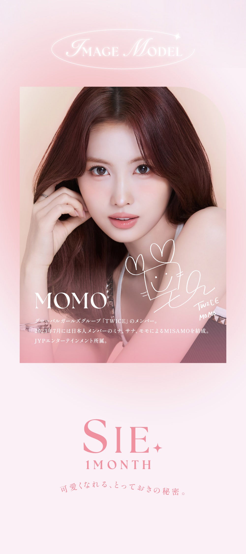 Image model：Momo,グローバルガールズグループ「Twice」のメンバー。2023年7月には日本人メンバーのミナ、サナ、モモによるMISAMOを結成。,JYPエンターテインメント所属。,シーワンマンス(Sie.1Month) 可愛くなれる、とっておきの秘密。 | シーワンマンス Sie.1Month カラコン カラーコンタクト