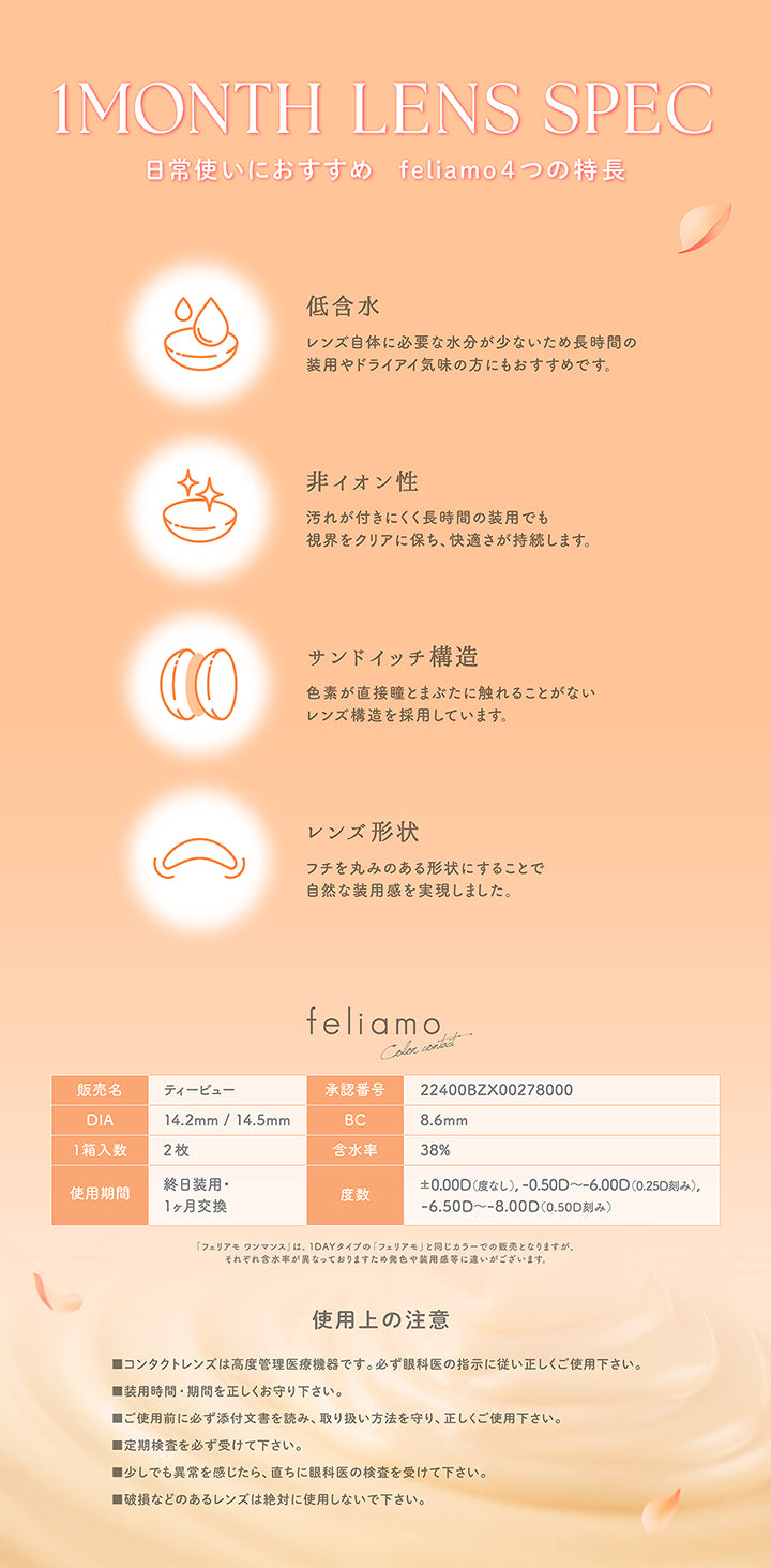 1 Month Lens Spec, 日常使いにおすすめ feliamo4つの特長, 低含水, レンズ自体に必要な水分が少ないため長時間の装用やドライアイ気味の方にもおすすめです。, 非イオン性, 汚れが付きにくく長時間の装用でも視界をクリアに保ち、快適さが持続します。, サンドイッチ構造, 色素が直接瞳とまぶたに触れることがないレンズ構造を採用しています。, レンズ形状, フチを丸みのある形状にすることで自然な装用感を実現しました。, feliamo, Colo contact, 販売名：ティービュー, 承認番号：22400BZX00278000, DIA：14.2mm / 14.5mm, BC：8.6mm, 1箱入数：2枚, 含水率：38%, 使用期間：終日装用・1ヶ月交換, 度数：±0.00D(度なし),-0.50D ~- 6.00D(0.25D刻み), -6.50D ~- 8.00D(0.50D刻み), 「フェリアモワンマンス」は、1Dayタイブの「フェリアモ」と同じカラーでの販売となりますが、それぞれ含水率が異なっておりますため発色や装用品等に違いがございます。, 使用上の注意, ■コンタクトレンズ