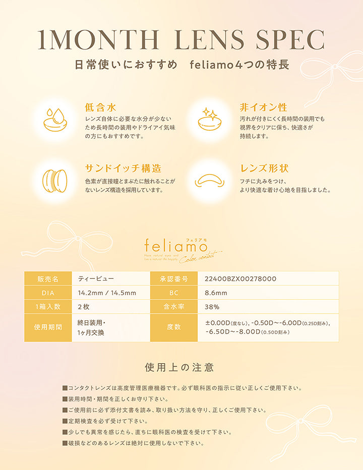 レンズスペック(Lens Spec),日常使いにおすすめ feliamoの6つの特徴,低含水,非イオン性,サンドイッチ構造,レンズ形状：フチに丸みをつけ、より快適なつけ心地を目指しました。,フェリアモワンマンス(feliamo 1month) ,販売名：ティービュー,承認番号：22400BZX00278000,DIA：14.2mm / 14.5mm,BC：8.6mm,使用期間：終日装用·1ヶ月交換,含水率：38%,1箱入数：2枚,度数：±0.00D(度なし),-0.50D ~- 6.00D(0.25D刻み),-6.50D ~- 8.00D(0.50D刻み),使用上の注意：■コンタクトレンズは高度管理医療機器です。必ず眼科医の指示に従い正しくご使用下さい。,■装用時間·期間を正しくお守り下さい。,■ご使用前に必ず添付文書を読み、取り扱い方法を守り、正しくご使用下さい。,■定期検査を必ず受けて下さい。,■少しでも異常を感じたら、直ちに眼科医の検査を受けてください。,■破損などのあるレンズは絶対に使用しないで下さい。 | フェリアモワンマンス feliamo 1month Monthly カラコン カラーコンタクト