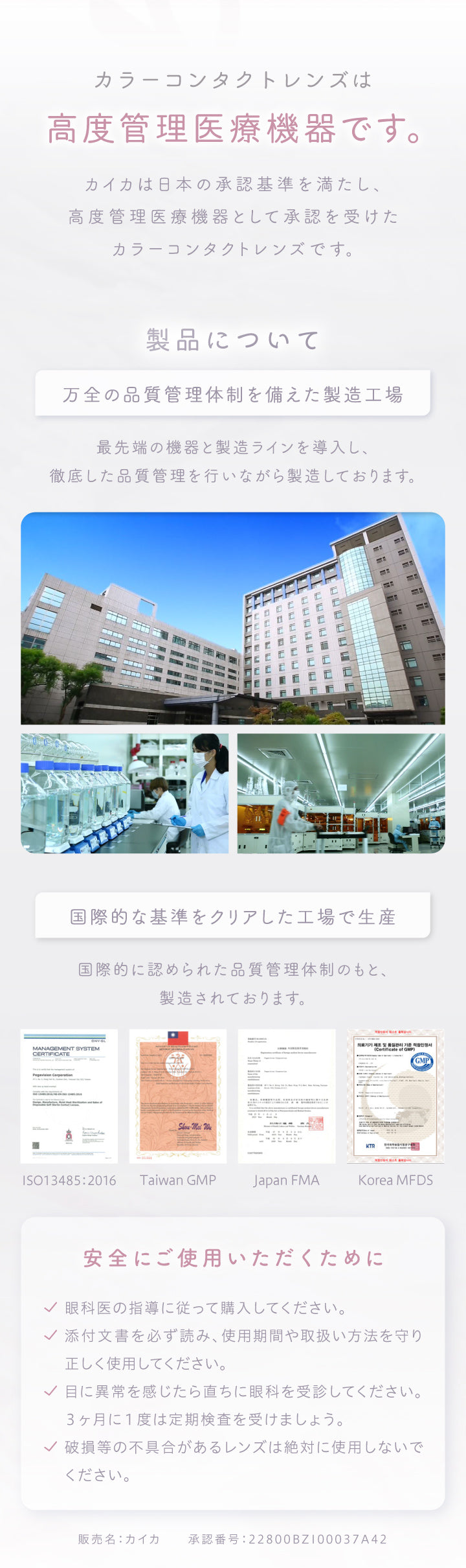 カラーコンタクトレンズは高度管理医療機器です。,カイカは日本の承認基準を満たし、高度管理医療機器として承認を受けたカラーコンタクトレンズです。,製品について万全の品質管理体制を備えた製造工場最先端の機器と製造ラインを導入し、徹底した品質管理を行いながら製造しております。,国際的な基準をクリアした工場で生産,国際的に認められた品質管理体制のもと、製造されております。,安全にご使用いただくために,✔眼科医の指導に従って購入してください。,✔添付文書を必ず読み、使用期間や取扱い方法を守り正しく使用してください。,✔目に異常を感じたら直ちに眼科を受診してください。3ヶ月に1度は定期検査を受けましょう。,✔破損等の不具合があるレンズは絶対に使用しないでください。,販売名:カイカ,承認番号:22800BZ100037A42 | カイカ Kaica 1day カラコン カラーコンタクト
