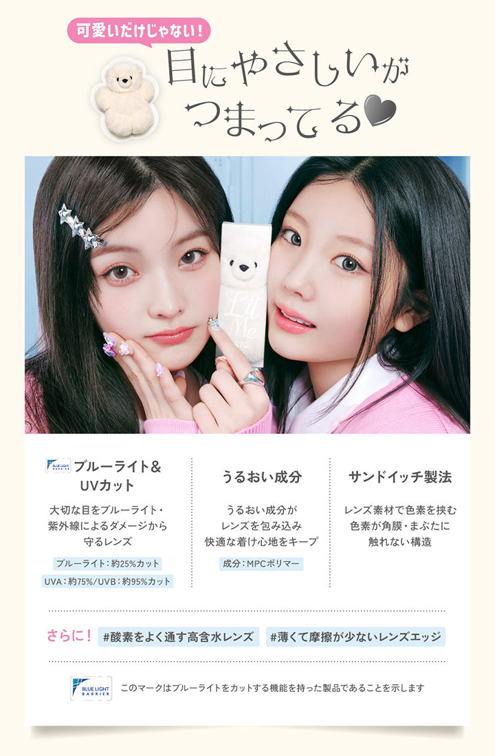可愛いだけじゃない！目にやさしいがつまってる♡, ブルーライト＆UVカット, 大切な目をブルーライト・紫外線によるダメージから守るレンズ, ブルーライト約25%カット, UVA約75%/UVB約95%カット, うるおい成分, うるおい成分がレンズを包み込み快適な着け心地をキープ, 成分：MPCポリマー, サンドイッチ製法, レンズ素材で色素を挟む色素が角膜・まぶたに触れない構造, さらに!酸素をよく通す高含水レンズ, 薄くて摩擦が少ないレンズエッジ, このマークはブルーライトをカットする機能を持った製品であることを示します。 | LilMe リルミィ 1day カラコン カラーコンタクト
