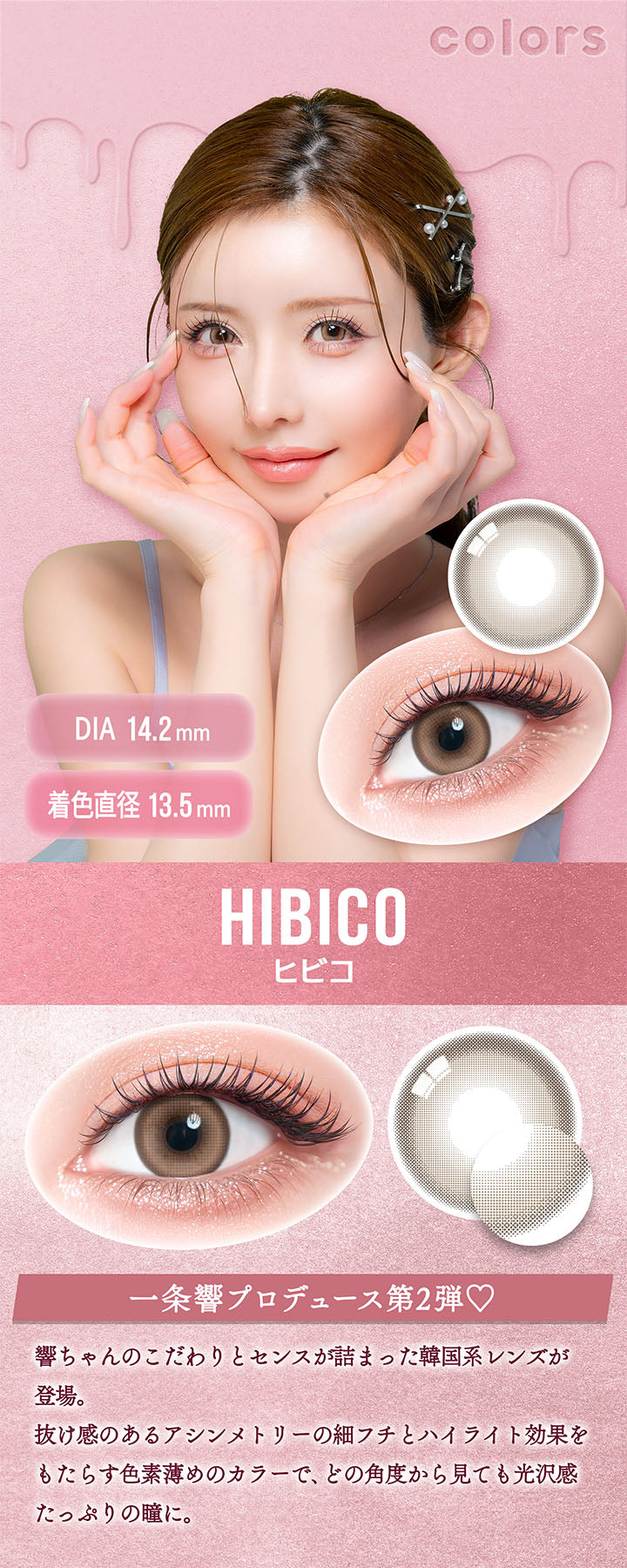 カラーズ(colors),ヒビコ(Hibico),DIA14.2mm,着色直径13.5mm,一条響プロデュース第2弾♡,響ちゃんのこだわりとセンスが詰まった韓国系レンズが登場。,抜け感のあるアシンメトリーの細フチとハイライト効果をもたらす色素薄めのカラーで、どの角度から見ても光沢感たっぷりの瞳に。 | カラーズ colors 1month monthly カラコン カラーコンタクト
