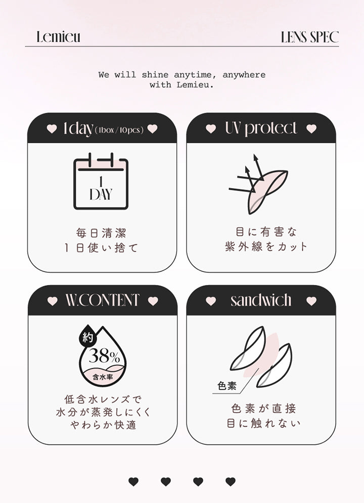 (レンズスペック), Lemieu Lens Spec, We will shine anytime, anywhere with Lemieu., 1day(1box/10pcs)：毎日清潔 1日使い捨て, UV Protect：目に有害な紫外線をカット, W.content 約38%：低含水レンズで水分が蒸発しにくくやわらか快適, Sandwich：色素が直接目に触れない | ルミュー Lemieu 1day カラコン カラーコンタクト
