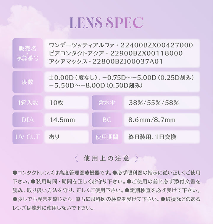 Lens Spec,販売名 / 承認番号：ワンデーツッティアルファ·22400BZX00427000,ピアコンタクトアクア·22900BZX00118000,アクアマックス·22800BZI00037A01,度数：±0.00D(度なし)、-0.75D ~- 5.00D(0.25D刻み)、-5.50D ~- 8.00D(0.50D刻み),1箱入数：10枚,含水率：38%/55%/58%,DIA：14.5mm,BC：8.6mm/8.7mm,UV CUT：あり,使用期間：終日装用、1日交換,使用上の注意,●コンタクトレンズは高度管理医療機器です。●必ず眼科医の指示に従い正しくご使用下さい。●装用時間·期間を正しくお守り下さい。●ご使用の前に必ず添付文書を読み、取り扱い方法を守り、正しくご使用下さい。●定期検査を必ず受けて下さい。●少しでも異常を感じたら、直ちに眼科医の検査を受けて下さい。●破損などのあるレンズは絶対に使用しないで下さい。 | ミレディ melady 1day カラコン カラーコンタクト
