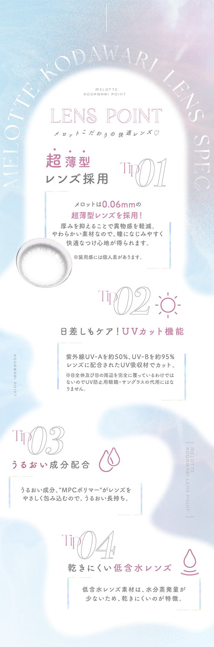 Lens point, メロットこだわりの快適レンズ♡, Tip01, 超薄型レンズ採用, メロットは0.06mmの超薄型レンズを採用！厚みを抑えることで異物感を軽減。柔らかい素材なので、瞳になじみやすく快適なつけ心地が得られます。※装用感には個人差があります。, Tip02, 日差しもケア！UVカット機能, 紫外線UVAを約50%、UVBを約95%レンズに配合されたUV吸収剤でカット。※目全体及び目の周辺を完全に覆っているわけではないのでUV防止用メガネ、サングラスの代用にはなりません。, Tip03, うるおい成分配合, うるおい成分、MPCポリマーがレンズをやさしく包みこっむので、うるおい長持ち。, Tip04, 乾きにくい低含水レンズ, 低含水レンズ素材は、水分蒸発用が少ないため、乾きにくいのが特徴。 | メロット melotte 1day カラコン カラーコンタクト
