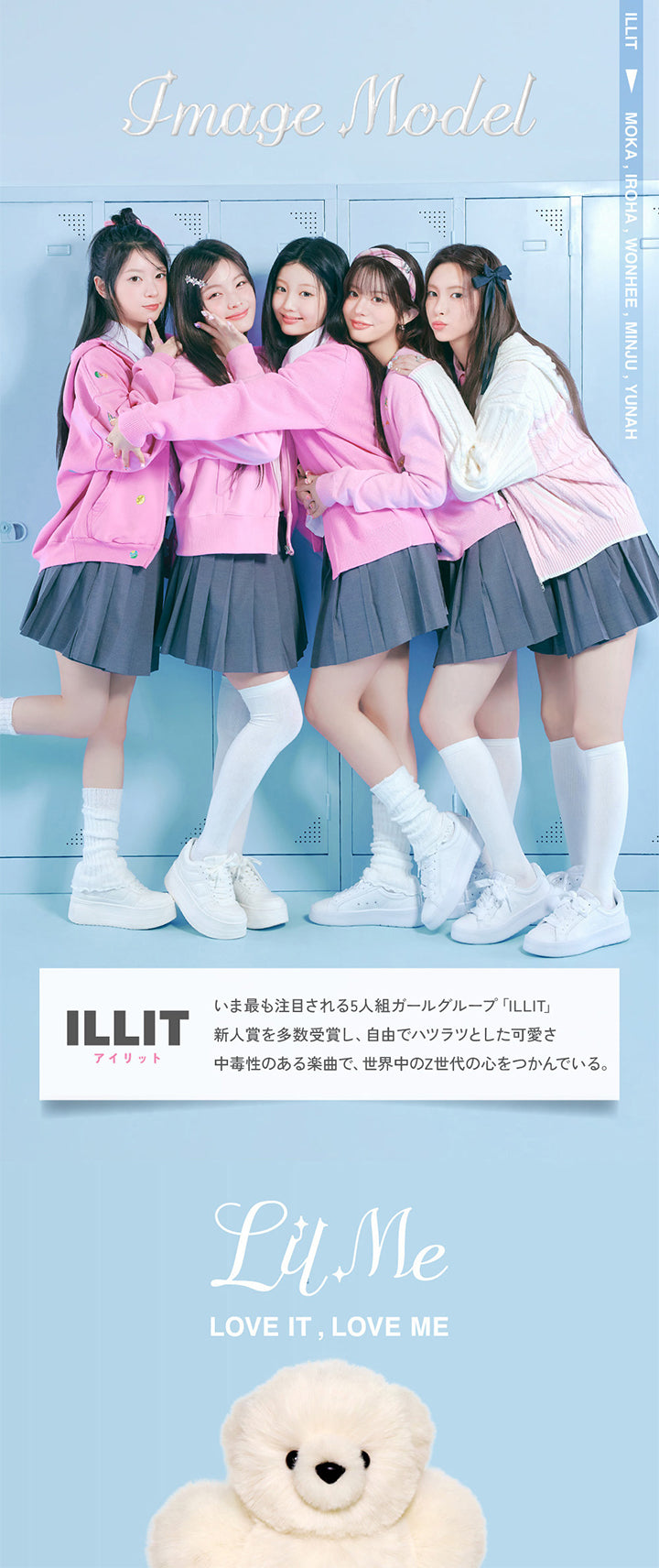 Image model, ILLIT, 今最も注目される5人組ガールズグループ「ILLIT」, 新人賞を多数受賞し、自由でハツラツとした可愛さ。, 中毒性のある楽曲で、世界中のZ世代の心をつかんでいる。, LilMe, Love it,Love LilMe, Moka, Iroha, Wonhee, Minju, Yunah | LilMe リルミィ 1day カラコン カラーコンタクト
