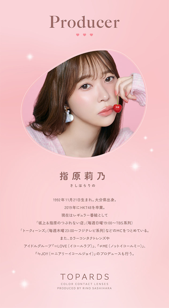 Producer, 指原莉乃 さしはらりの, 1992年11月21日生まれ。大分県出身。, 2019年にHKT48を卒業。, 現在はレギュラー番組として「坂上＆指原のつぶれない店」(毎週日曜19:00~TBS系列)「トークィーンズ」(毎週木曜23:00~フジテレビ系列)などのMCをつとめている。, また、カラーコンタクトレンズやアイドルグループ「＝LOVE(イコールラブ)」、「≠ME(ノットイコールミー)」「≒JOY(ニアリーイコールジョイ)」のプロデュースも行う。, TOPARDS, COLOR CONTACT LENSES, PRODUCED BY RINO SASHIHARA, 1month♥| トパーズワンマンス TOPARDS 1month カラコン カラーコンタクト
