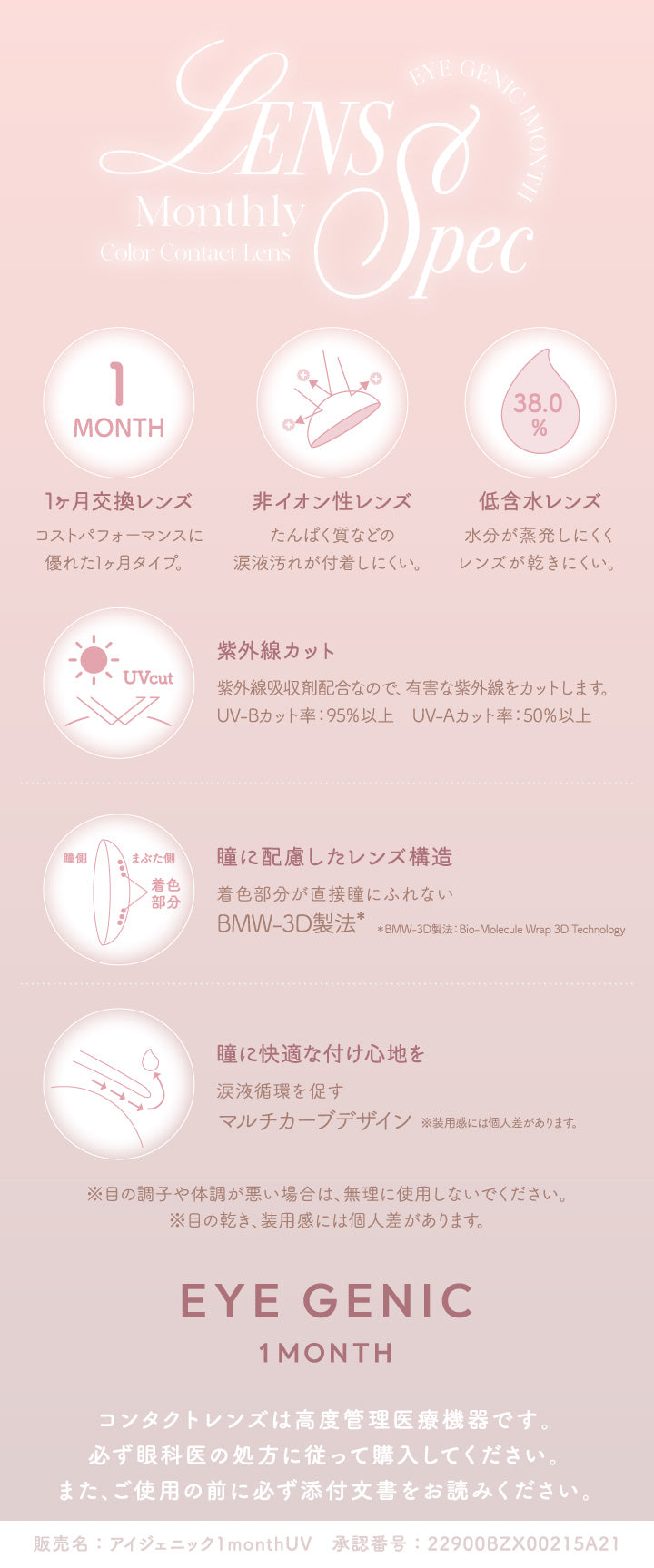 レンズスペック(Lens Spec),1か月交換レンズ：コストパフォーマンスに優れた1ヵ月タイプ。,非イオン性レンズ：たんぱく質などの涙液汚れが付着しにくい。,低含水レンズ：水分が蒸発しにくくレンズが乾きにくい。,紫外線カット：紫外線吸収剤配合なので、有害な紫外線をカットします。,瞳に配慮したレンズ構造：着色部分が直接瞳に触れないBMW-3D製法,瞳に快適なつけごこちを：涙液循環をうながすマルチカーブデザイン,※目の調子や体調が悪い場合は、無理に使用しないでください。※目の乾き、装用感には個人差があります。,コンタクトレンズは高度管理医療機器です。必ず眼科医の処方に従って購入してください。また、ご使用の前に必ず添付文書をお読みください。,販売名:アイジェニック1monthUV 承認番号:22900BZX00215A21 | アイジェニックバイエバーカラー Eyegenic by EverColor 1month カラコン カラーコンタクト
