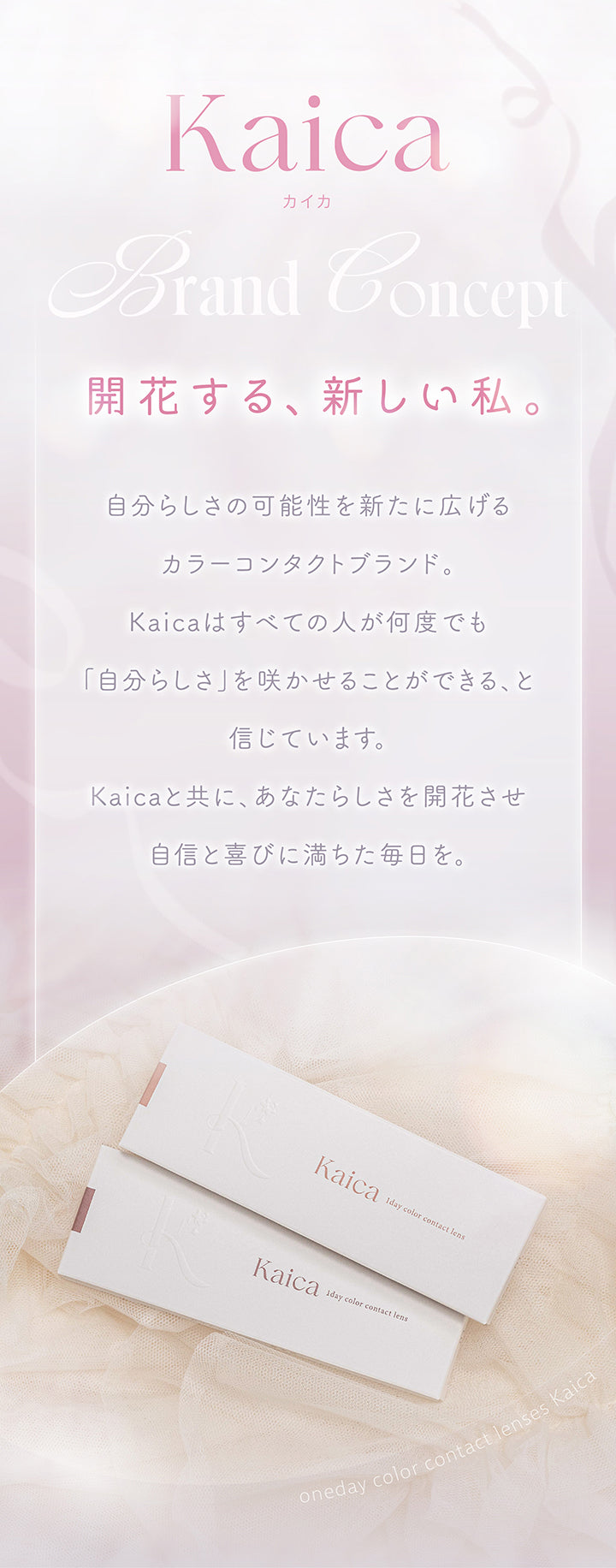 ブランドコンセプト(Brand Concept),開花する、新しい私。自分らしさの可能性を新たに広げるカラーコンタクトブランド。Kaicaはすべての人が何度でも「自分らしさ」を咲かせることができる、と信じています。Kaicaと共に、あなたらしさを開花させ自信と喜びに満ちた毎日を。 | カイカ Kaica 1day カラコン カラーコンタクト
