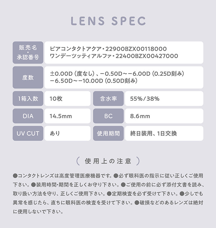 Lens Spec, 販売名：ピアコンタクトアクア·22900BZX00118000, 承認番号：ワンデーツッティアルファ·22400BZX00427000, 度数：±0.00D(度なし)、-0.50D ~- 6.00D(0.25D刻み), -6.50D ~- 10.00D(0.50D刻み), 1箱入数：10枚, 含水率：55%/38%, DIA：14.5mm, BC：8.6mm, UV CUT：あり, 使用期間：終日装用、1日交換, (使用上の注意), ●コンタクトレンズは高度管理医療機器です。, ●必ず眼科医の指示に従い正しくご使用下さい。, ●装用時間·期間を正しくお守り下さい。, ●ご使用の前に必ず添付文書を読み、取り扱い方法を守り、正しくご使用下さい。, ●定期検査を必ず受けて下さい。, ●少しでも異常を感じたら、直ちに眼科医の検査を受けて下さい。, ●破損などのあるレンズは絶対に使用しないで下さい。 | ミレディ melady 1day カラコン カラーコンタクト
