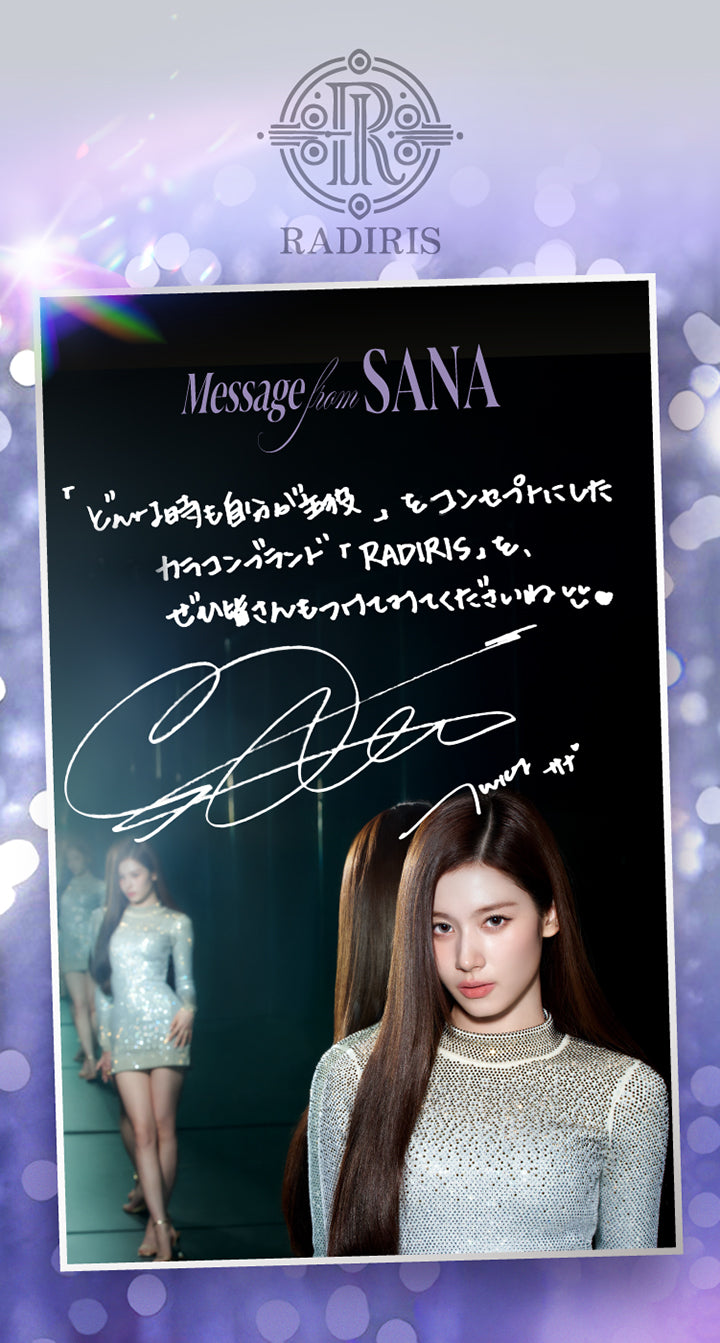 Message From Sana,「どんな時も自分が主役」をコンセプトにしたカラコンランド「Radiris」をぜひ皆さんもつけてくださいね,Twice Sana(トゥワイス サナ)のサイン | スウィートワンマンス ラディリス Sweet 1 Month Radiris monthly カラコン カラーコンタクト
