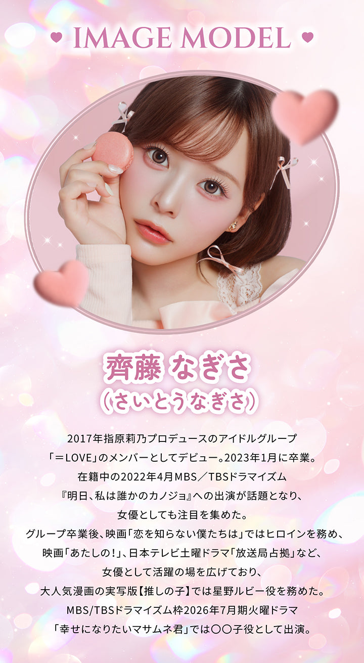 シャプン(Chapun)のイメージモデル,齊藤なぎさ（さいとうなぎさ）,2017年指原莉乃プロデュースのアイドルグループ「=LOVE」のメンバーとしてデビュー。2023年1月に卒業。在籍中の2022年4月MBS/TBSドラマイズム『明日、私は誰かのカノジョ』への出演が話題となり、女優としても注目を集めた。グループ卒業後、映画「恋を知らない僕たちは」ではヒロインを務め、映画「あたしの!」、日本テレビ土曜ドラマ「放送局占拠」など、女優として活躍の場を広げており、大人気漫画の実写版【推しの子】では星野ルビー役を務めた。MBS/TBSドラマイズム枠2026年7月期火曜ドラマ「幸せになりたいマサムネ君」では〇〇子役として出演。 | シャプン chapun 1day カラコン カラーコンタクト
