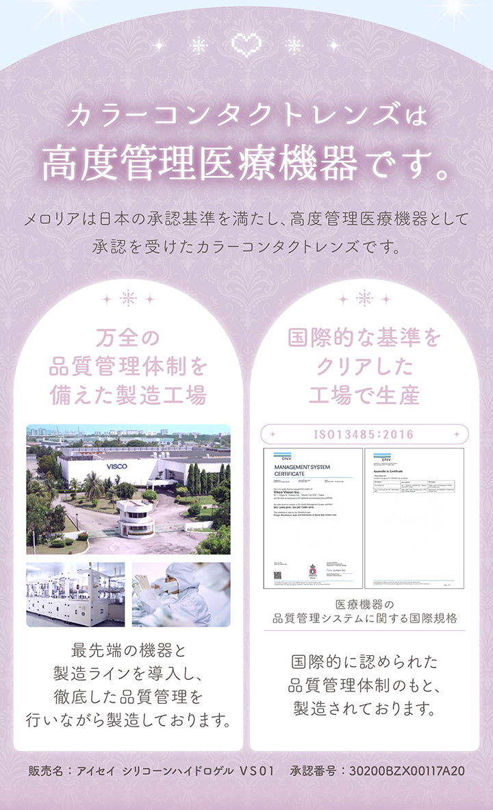 カラーコンタクトレンズは高度管理医療機器です。メロリアは日本の承認基準を満たし、高度管理医療機器として承認を受けたカラーコンタクトレンズです。,万全の品質管理体制を備えた製造工場：最先端の機器と製造ラインを導入し、徹底した品質管理を行いながら製造しております。,国際的な基準をクリアした工場で生産：国際的に認められた品質管理体制のもと、製造されております。,販売名：アイセイ　シリコーンハイドロゲル　ＶＳ０１ 承認番号:30200BZX00117A20 | メロリア meloria 1day カラコン カラーコンタクト
