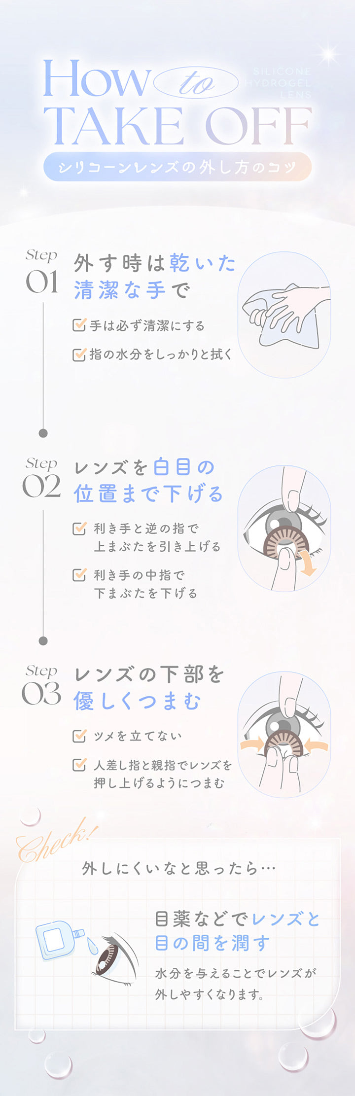 How to Take Off, シリコーンレンズの外し方のコツ, Step01 外すときは乾いた清潔な手で, 手は必ず清潔にする, 指の水分をしっかりと拭く, Step02 レンズを白目の位置まで下げる, 効き手と逆の指で上まぶたを引き上げる, 利き手の中指で下まぶたを下げる, Step03 レンズの下部を優しくつまむ, 爪を立てない, 人差し指と親指でレンズを押し上げるようにつまむ, Check 外しにくいと思ったら, 目薬などでレンズと目の間を潤す, 水分を与えることでレンズが外しやすくなります。 | エバーカラーマンスリー EverColor monthly カラコン カラーコンタクト
