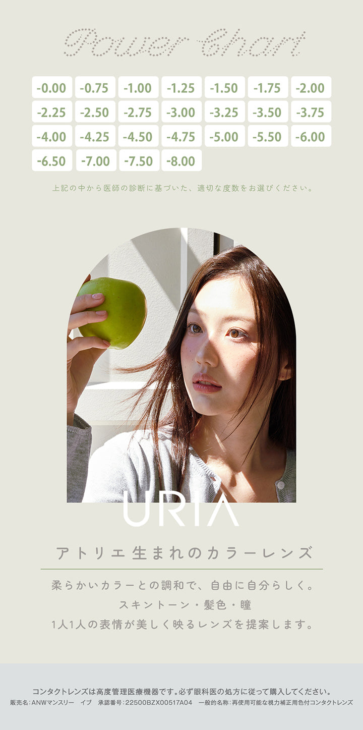 Power Chart,-0.00,-0.75,-1.00,-1.25,-1.50,-1.75,-2.00,-2.25,-2.50,-2.75,-3.00,-3.25,-3.50,-3.75,-4.00,-4.25,-4.50,-4.75,-5.00,-5.50,-6.00,-6.50,-7.00,-7.50,-8.00,上記の中から医師の診断に基づいた、適切な度数をお選びください。,Uria,アトリエ生まれのカラーレンズ,柔らかいカラーとの調和で、自由に自分らしく。スキントーン・髪・瞳、1人1人の表情が美しく映るレンズを提案します。,コンタクトレンズは高度管理医療機器です。必ず眼科医の処方に従って購入してください。,阪売名:ANWマンスリー イブ 承認番号:22500BZX00517A04 一般的名称:再使用可能な視力補正用色付コンタクトレンズ | ユリアマンスリー Uria monthly カラコン カラーコンタクト
