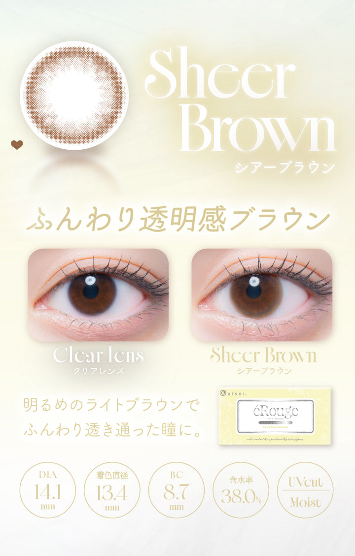 Sheer Brown,シアーブラウン,ふんわり透明感ブラウン,Clcar Icns,クリアレンズ,Sheer Brown,シアーブラウン,明るめのライトブラウンで,ふんわり透き通った瞳に。,Dia14.1mm,着色直径13.4mm,Bc8.7mm,含水率38.0%,Uvcut,Moist|エルージュ(eRouge) 2weeks カラコン カラーコンタクト
