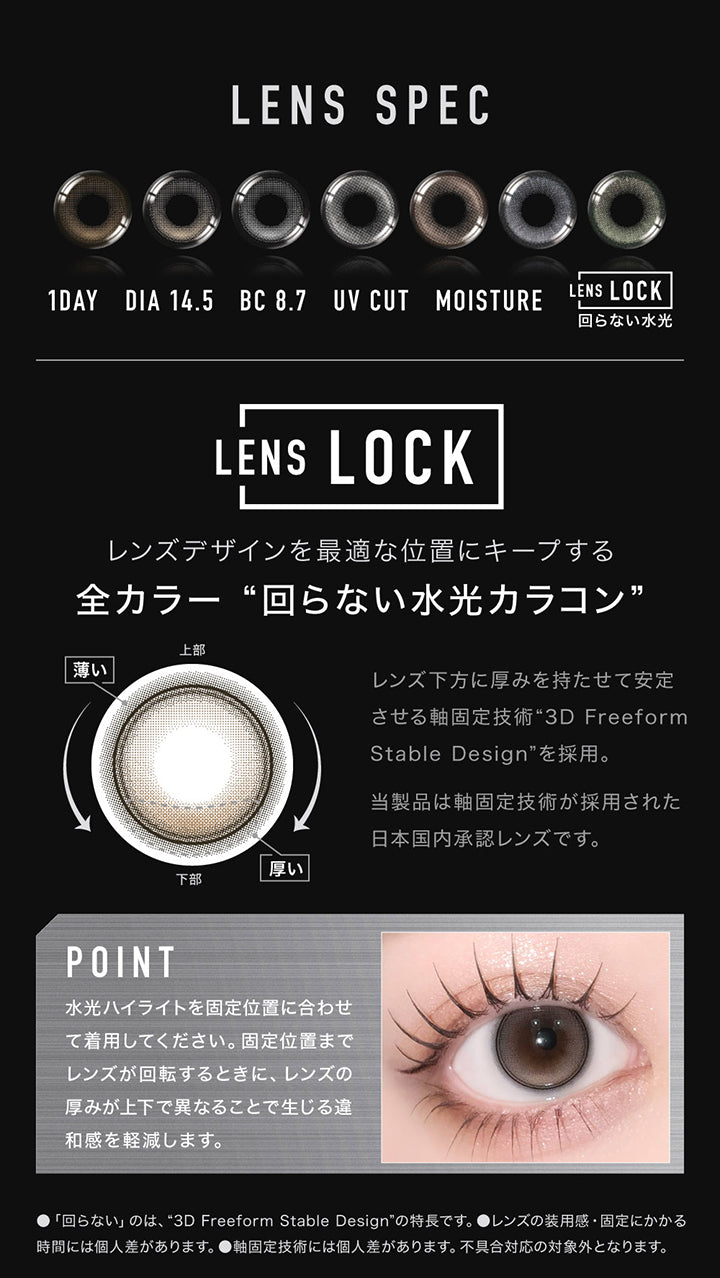 (レンズスペック1)Lens Spec,1day,DIA14.5mm,BC8.7mm,UV cut,Moisture,Lens Lock 回らない水光,レンズデザインを最適な位置にキープする全カラー回らない水光カラコン,レンズ下方に厚みを持たせて安定させる軸固定技術“3D Freeform Stable Design”を採用。当製品は軸固定技術が採用された日本国内承認レンズです。,Point：水光ハイライトを固定位置に合わせて着用してください。固定位置までレンズが回転するときに、レンズの厚みが上下で異なることで生じる違和感を軽減します。,※「回らない」のは、3D Freeform Stable Designの特長です。※レンズの装用感・固定にかかる時間には個人差があります。※軸固定技術には個人差があります。不具合対応の対象外となります。 | アザー Øther 1day カラコン カラーコンタクト
