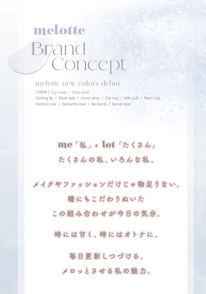 melotte, Brand concept, me「私」 × lot「たくさん」, たくさんの私、いろんな私。, メイクやファッションだけじゃ物足りない。, 非とっみにもこだわりぬいたこの組み合わせが今日の気分。, 時には甘く、時にはオトナに。, 毎日更新しつづける、メロっとさせる私の魅力。 | メロット melotte 1day カラコン カラーコンタクト
